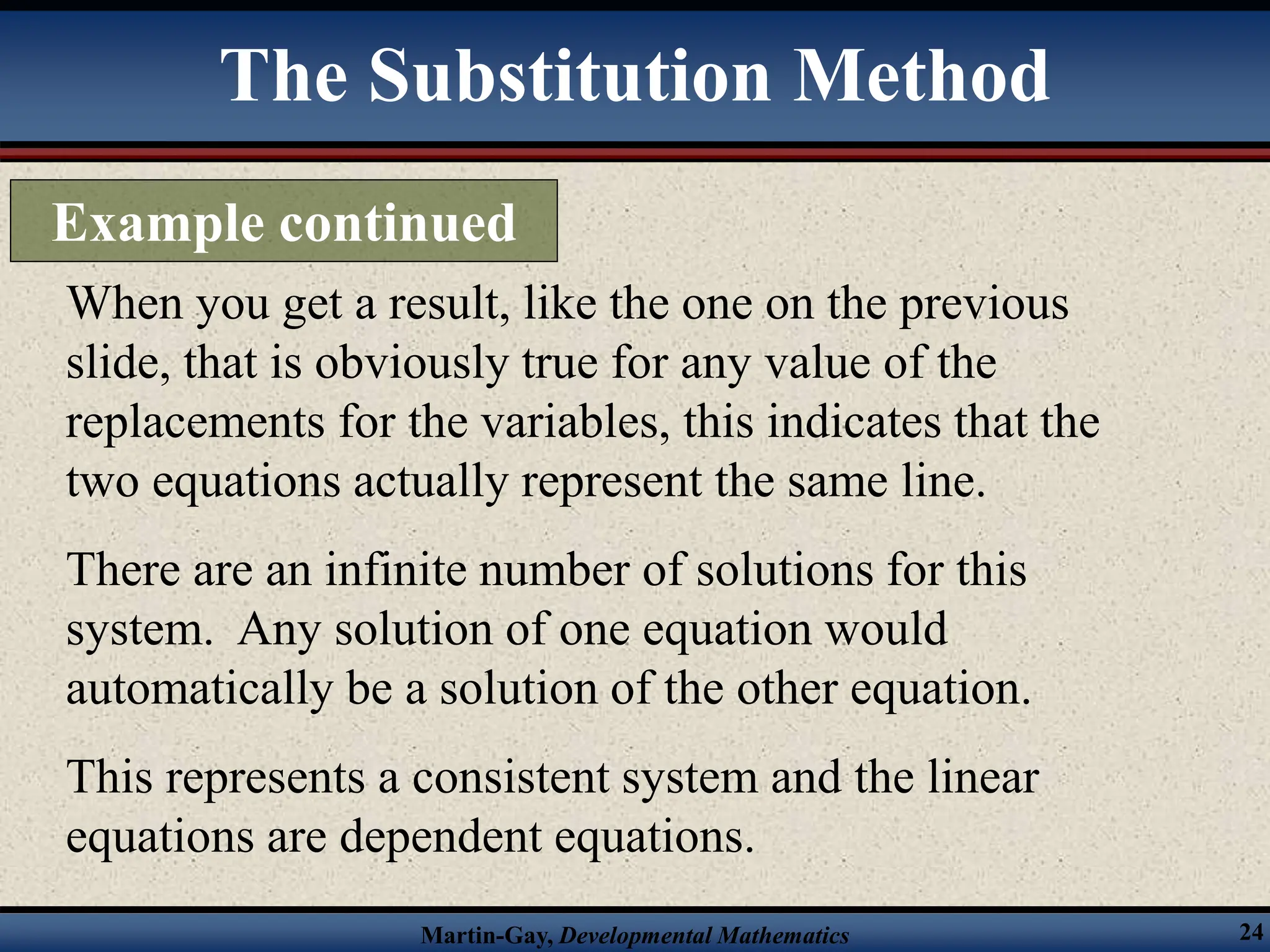 Martin-Gay, Developmental Mathematics 24
When you get a result, like the one on the previous
slide, that is obviously true for any value of the
replacements for the variables, this indicates that the
two equations actually represent the same line.
There are an infinite number of solutions for this
system. Any solution of one equation would
automatically be a solution of the other equation.
This represents a consistent system and the linear
equations are dependent equations.
The Substitution Method
Example continued
 
