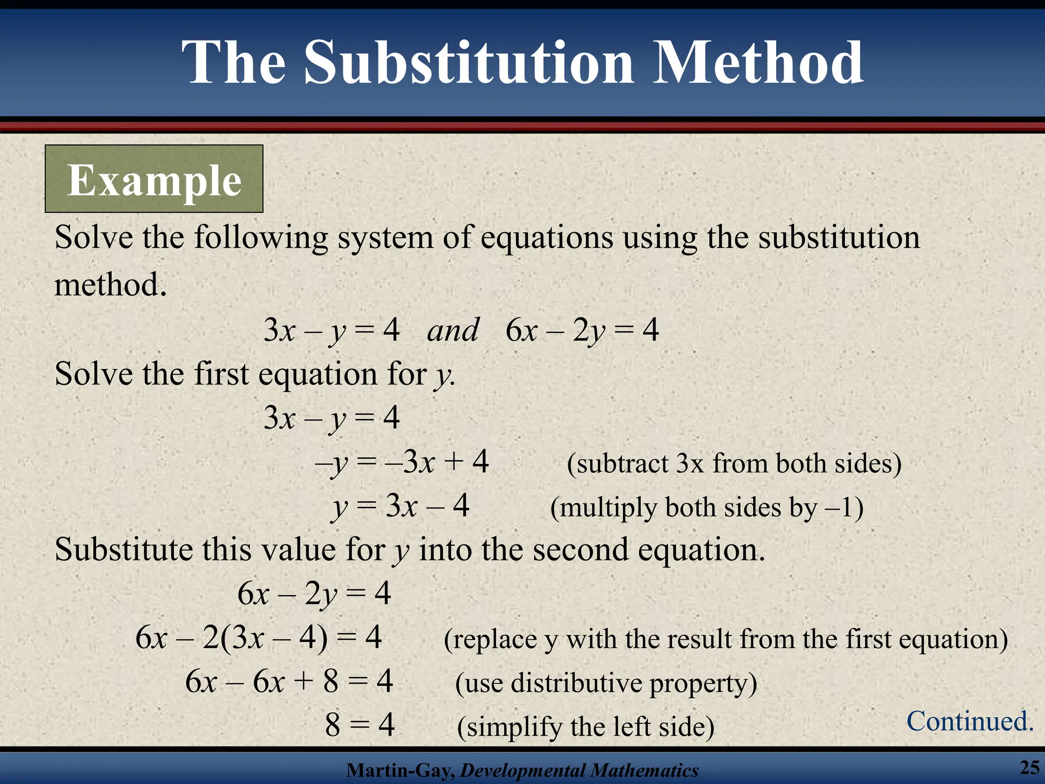Martin-Gay, Developmental Mathematics 25
Solve the following system of equations using the substitution
method.
3x – y = 4 and 6x – 2y = 4
Solve the first equation for y.
3x – y = 4
–y = –3x + 4 (subtract 3x from both sides)
y = 3x – 4 (multiply both sides by –1)
Substitute this value for y into the second equation.
6x – 2y = 4
6x – 2(3x – 4) = 4 (replace y with the result from the first equation)
6x – 6x + 8 = 4 (use distributive property)
8 = 4 (simplify the left side)
The Substitution Method
Example
Continued.
 