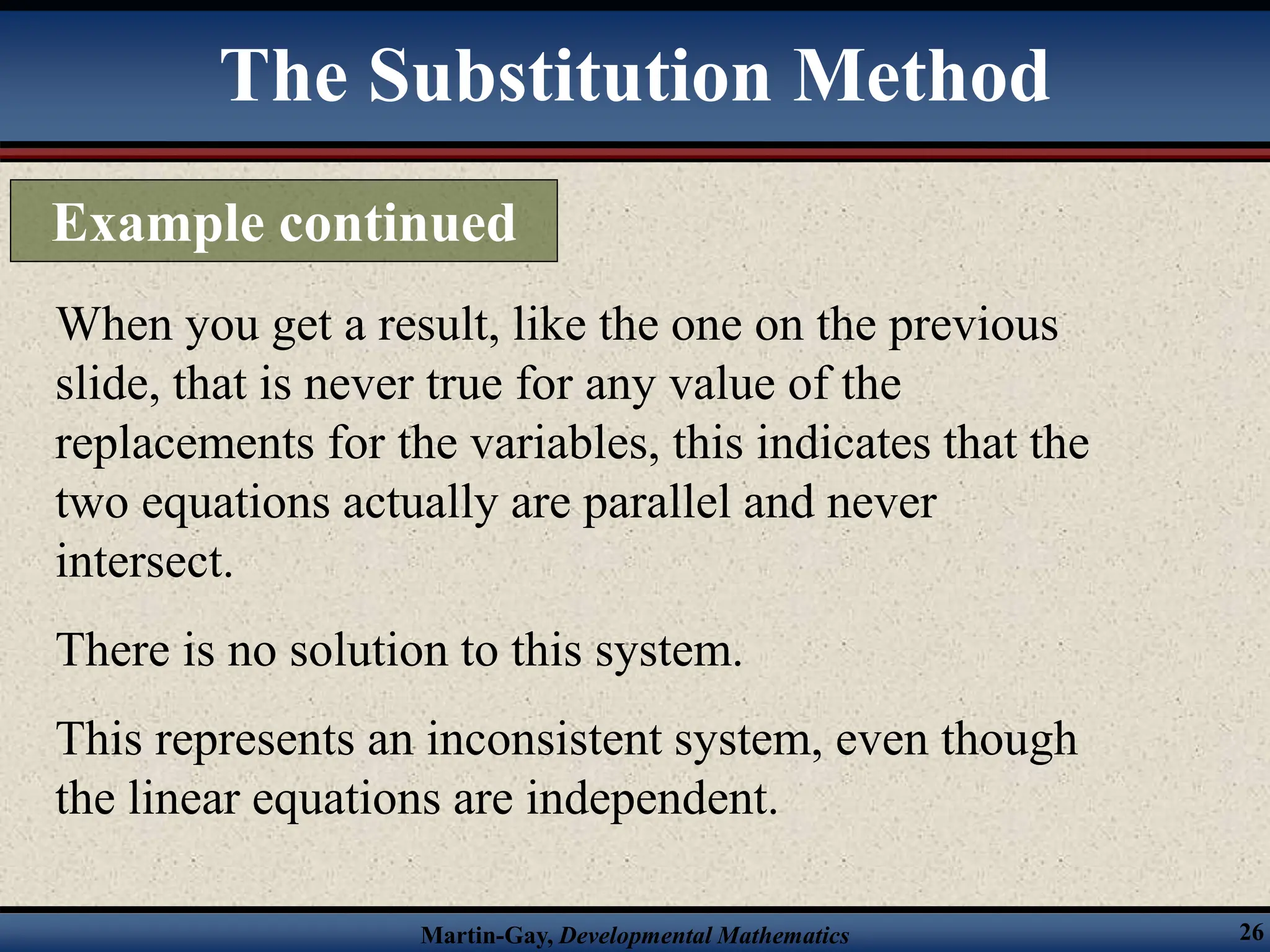 Martin-Gay, Developmental Mathematics 26
When you get a result, like the one on the previous
slide, that is never true for any value of the
replacements for the variables, this indicates that the
two equations actually are parallel and never
intersect.
There is no solution to this system.
This represents an inconsistent system, even though
the linear equations are independent.
The Substitution Method
Example continued
 