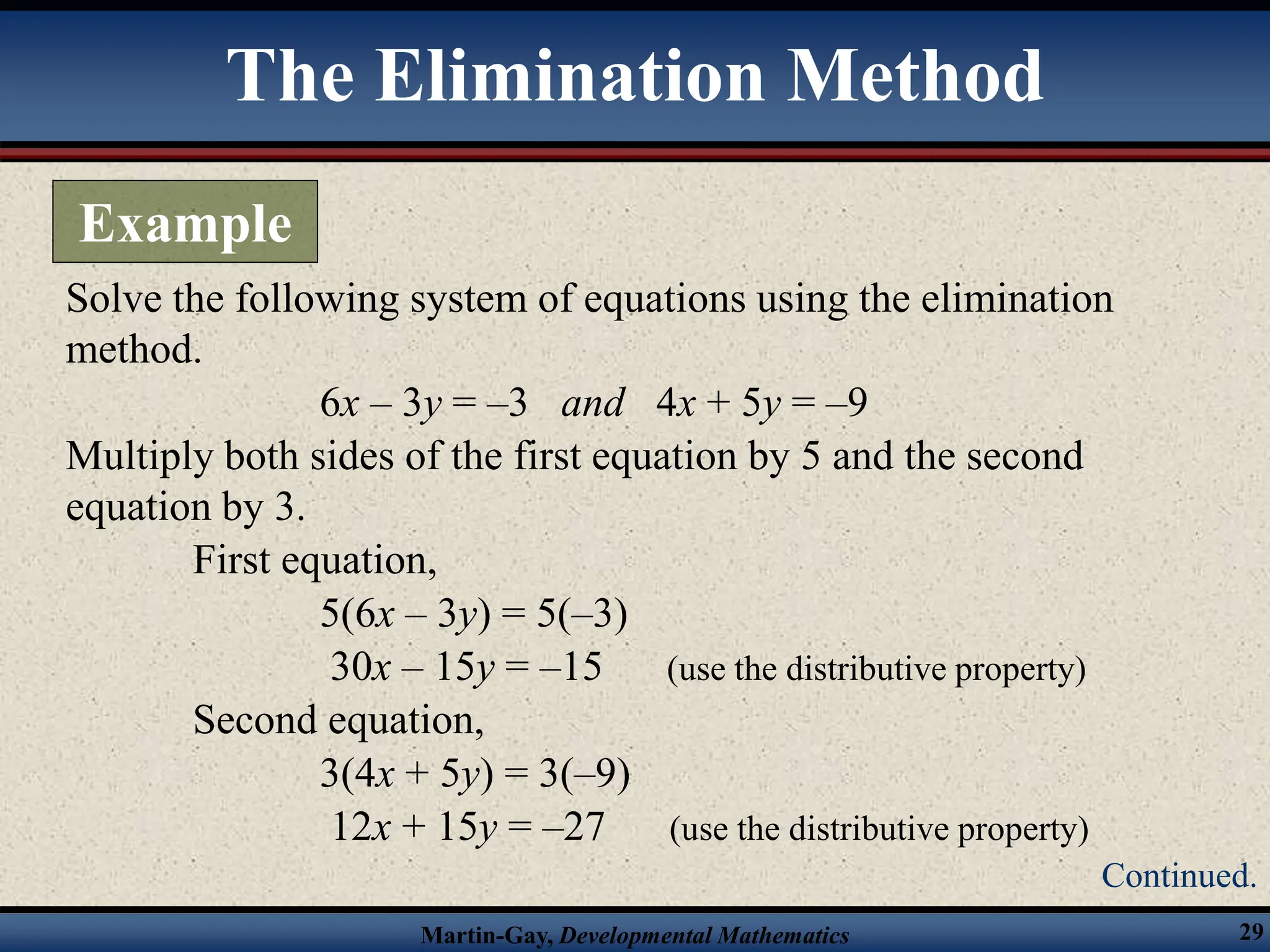 Martin-Gay, Developmental Mathematics 29
Solve the following system of equations using the elimination
method.
6x – 3y = –3 and 4x + 5y = –9
Multiply both sides of the first equation by 5 and the second
equation by 3.
First equation,
5(6x – 3y) = 5(–3)
30x – 15y = –15 (use the distributive property)
Second equation,
3(4x + 5y) = 3(–9)
12x + 15y = –27 (use the distributive property)
The Elimination Method
Example
Continued.
 
