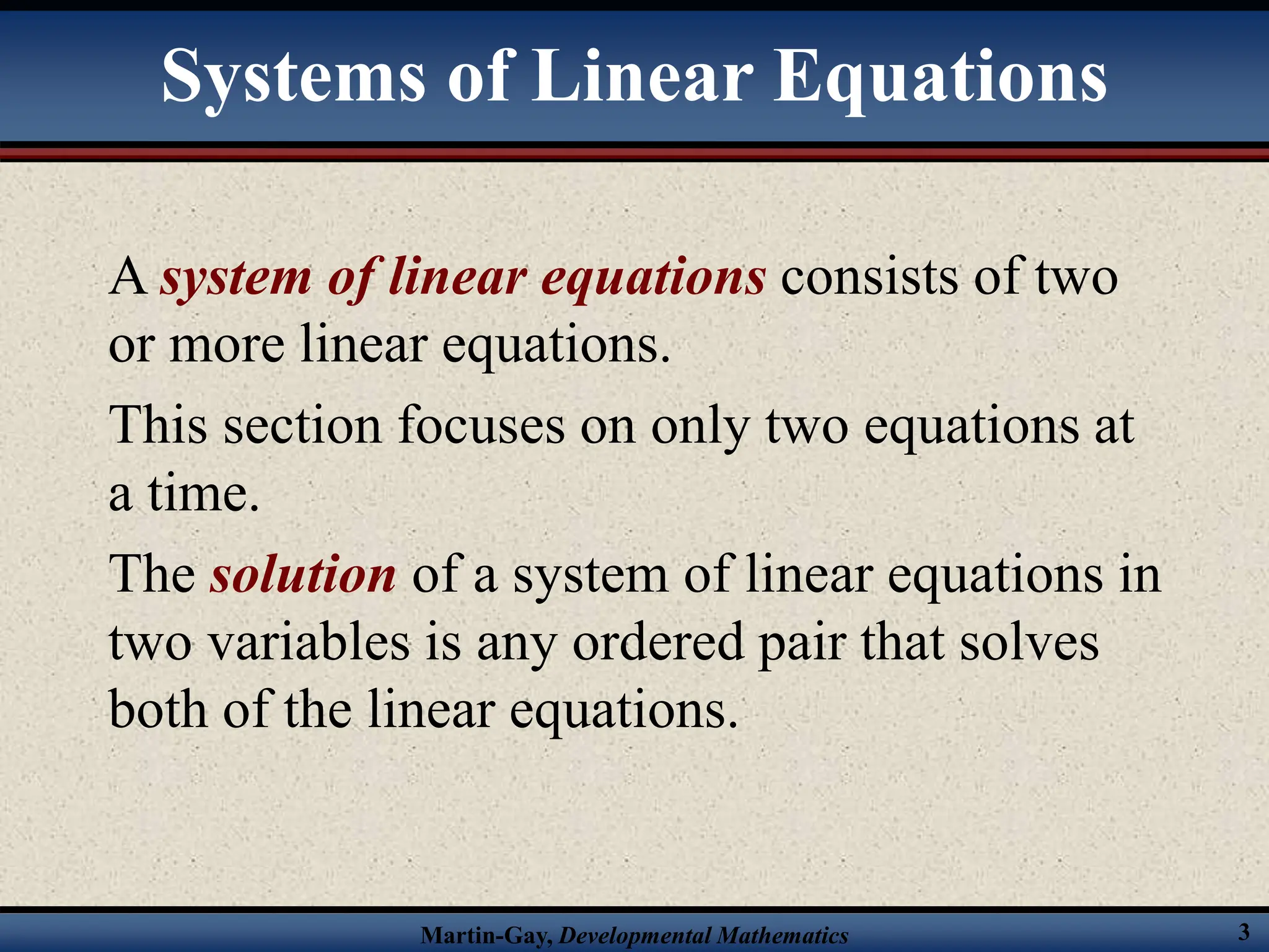Martin-Gay, Developmental Mathematics 3
Systems of Linear Equations
A system of linear equations consists of two
or more linear equations.
This section focuses on only two equations at
a time.
The solution of a system of linear equations in
two variables is any ordered pair that solves
both of the linear equations.
 
