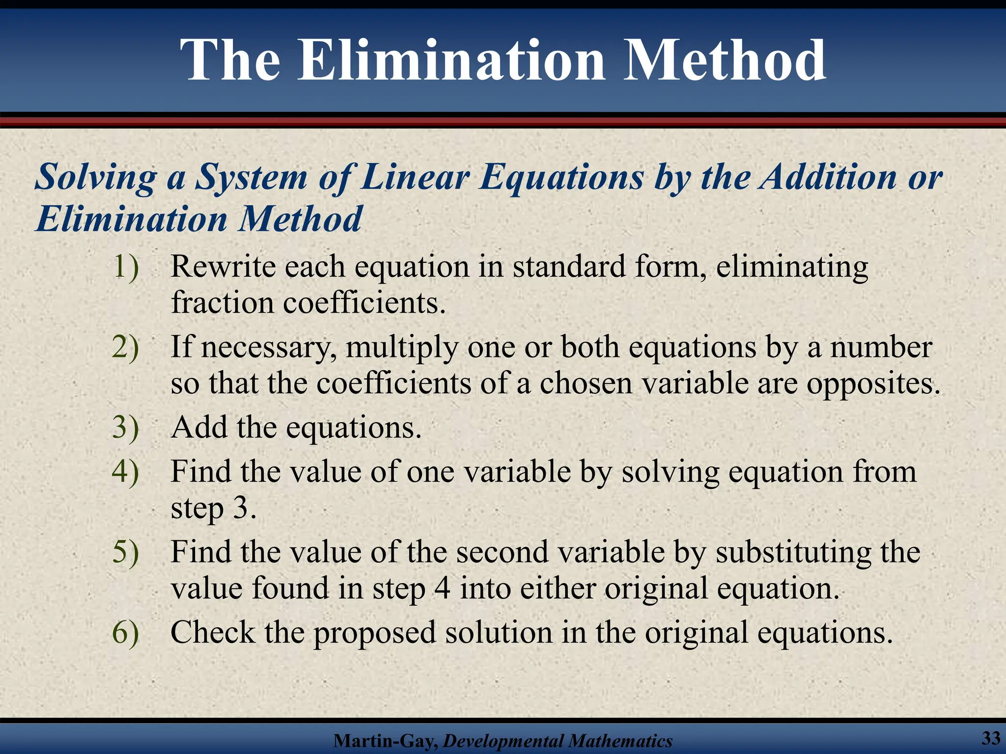 Martin-Gay, Developmental Mathematics 33
Solving a System of Linear Equations by the Addition or
Elimination Method
1) Rewrite each equation in standard form, eliminating
fraction coefficients.
2) If necessary, multiply one or both equations by a number
so that the coefficients of a chosen variable are opposites.
3) Add the equations.
4) Find the value of one variable by solving equation from
step 3.
5) Find the value of the second variable by substituting the
value found in step 4 into either original equation.
6) Check the proposed solution in the original equations.
The Elimination Method
 
