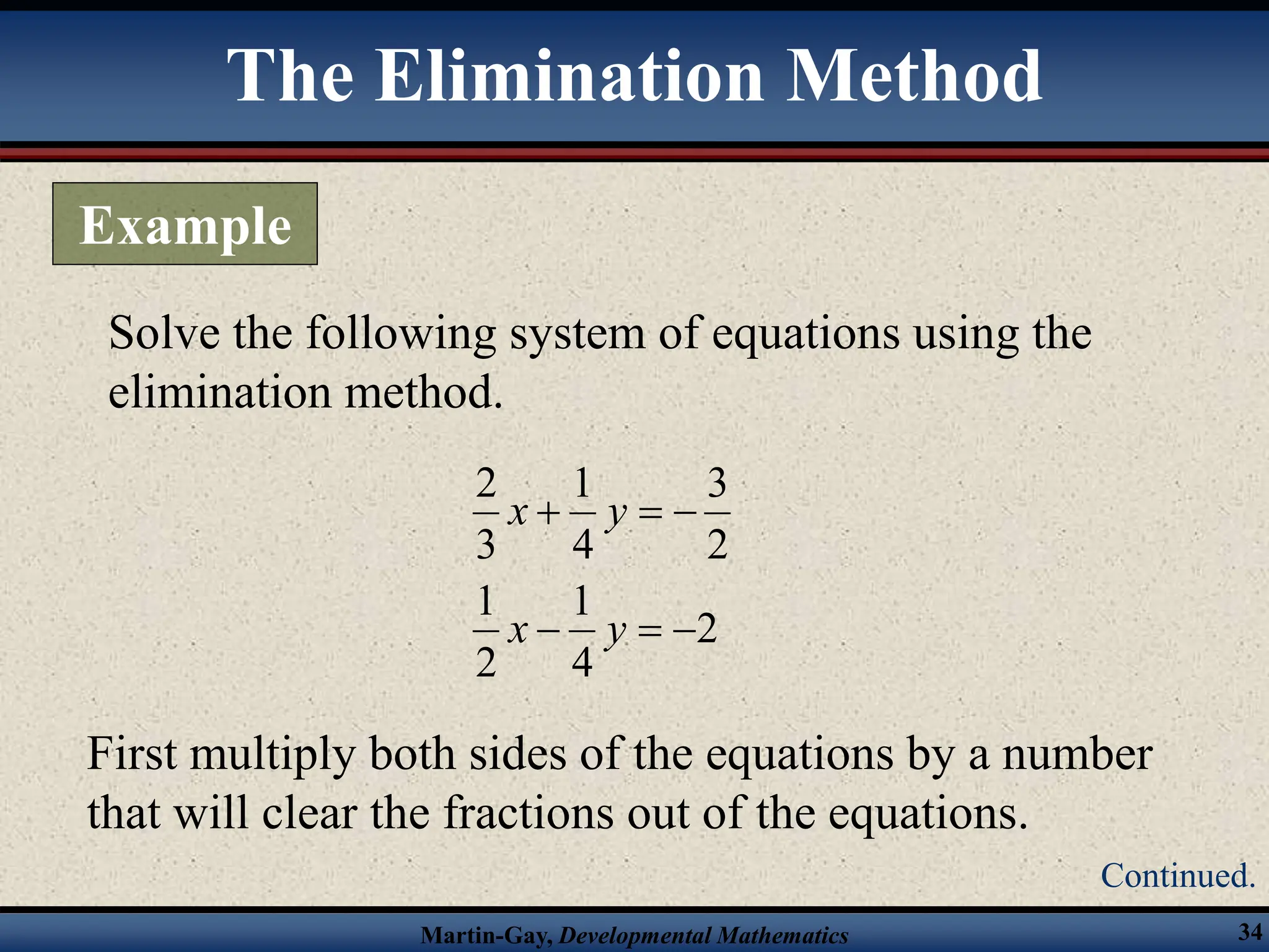 Martin-Gay, Developmental Mathematics 34
Solve the following system of equations using the
elimination method.
2
4
1
2
1
2
3
4
1
3
2






y
x
y
x
First multiply both sides of the equations by a number
that will clear the fractions out of the equations.
The Elimination Method
Example
Continued.
 