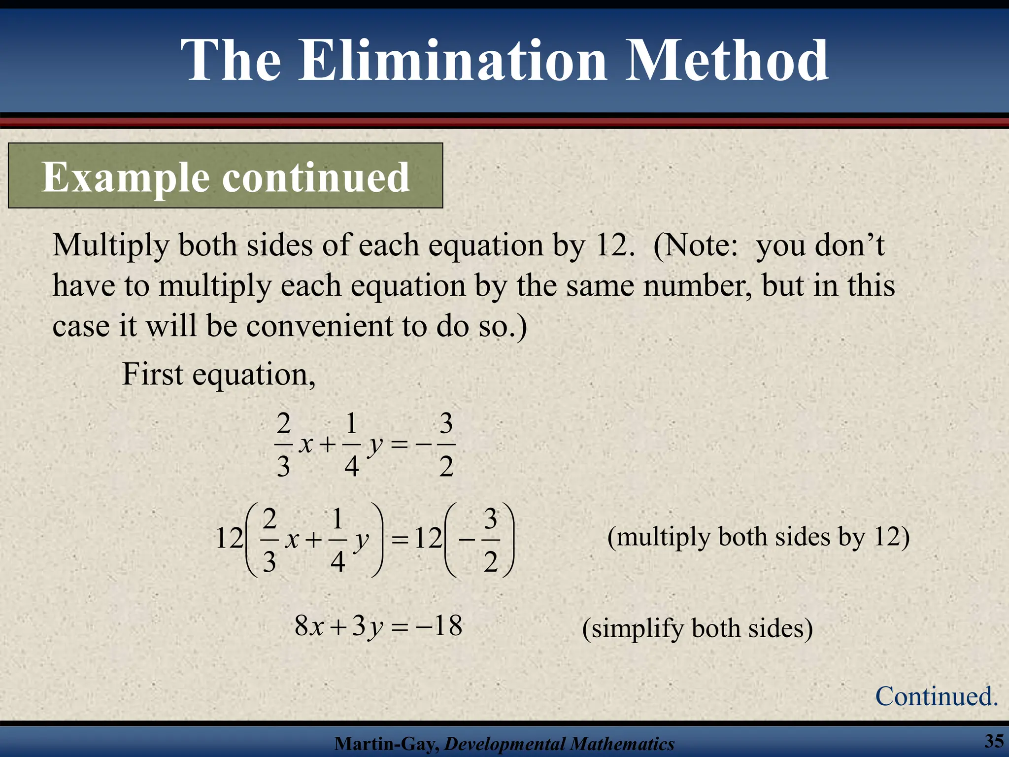 Martin-Gay, Developmental Mathematics 35
Multiply both sides of each equation by 12. (Note: you don’t
have to multiply each equation by the same number, but in this
case it will be convenient to do so.)
First equation,
2
3
4
1
3
2


 y
x















2
3
12
4
1
3
2
12 y
x (multiply both sides by 12)
18
3
8 

 y
x (simplify both sides)
The Elimination Method
Example continued
Continued.
 