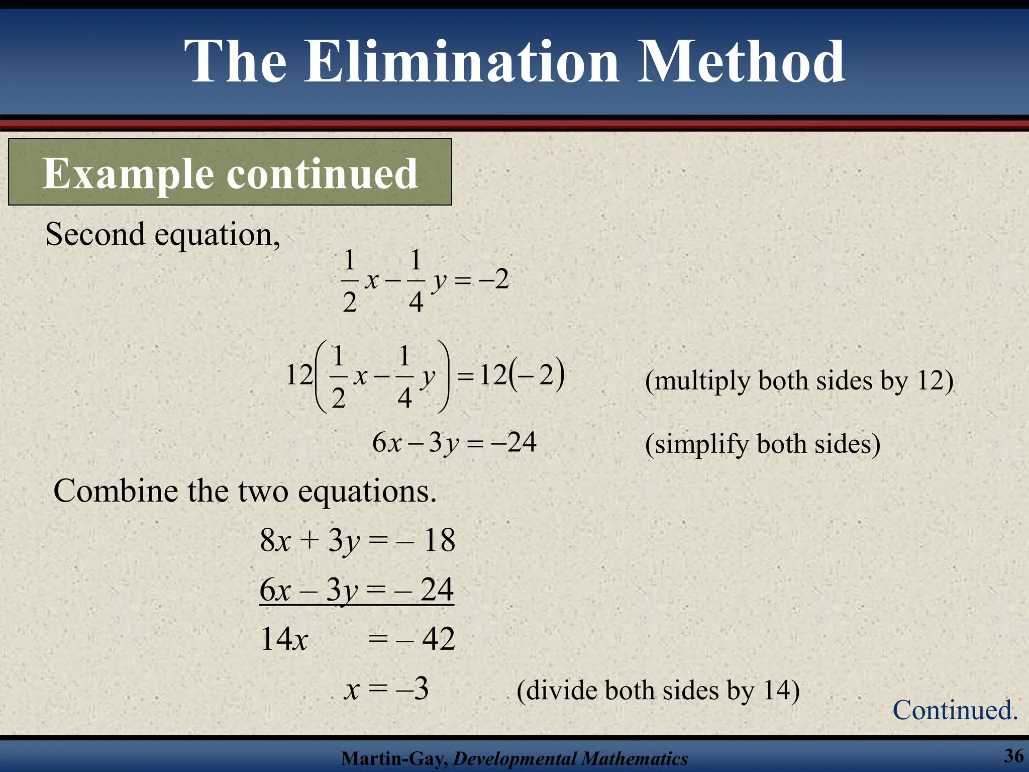 Martin-Gay, Developmental Mathematics 36
Combine the two equations.
8x + 3y = – 18
6x – 3y = – 24
14x = – 42
x = –3 (divide both sides by 14)
Second equation,
2
4
1
2
1


 y
x
 
2
12
4
1
2
1
12 







 y
x (multiply both sides by 12)
(simplify both sides)
24
3
6 

 y
x
The Elimination Method
Example continued
Continued.
 