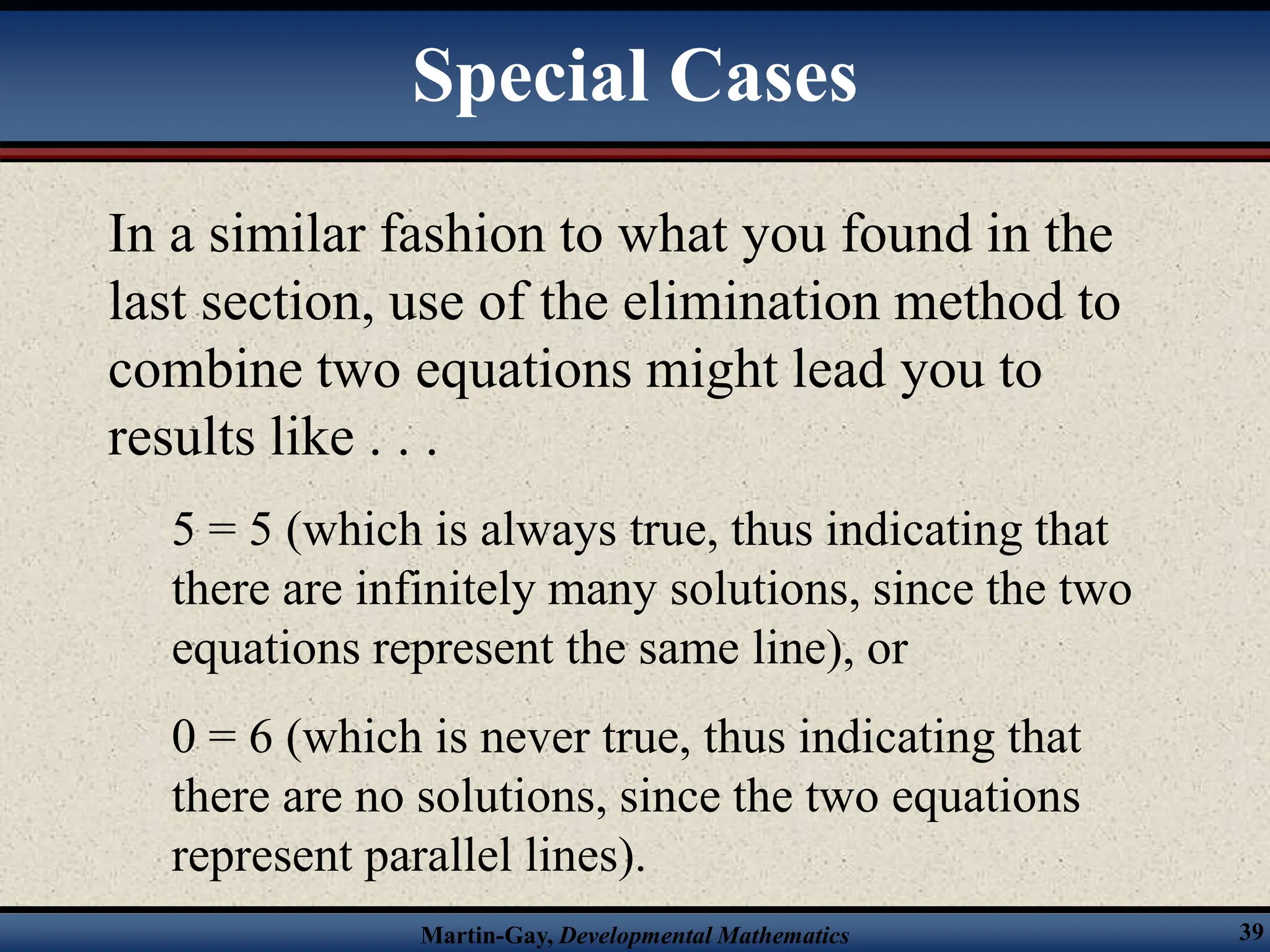 Martin-Gay, Developmental Mathematics 39
In a similar fashion to what you found in the
last section, use of the elimination method to
combine two equations might lead you to
results like . . .
5 = 5 (which is always true, thus indicating that
there are infinitely many solutions, since the two
equations represent the same line), or
0 = 6 (which is never true, thus indicating that
there are no solutions, since the two equations
represent parallel lines).
Special Cases
 