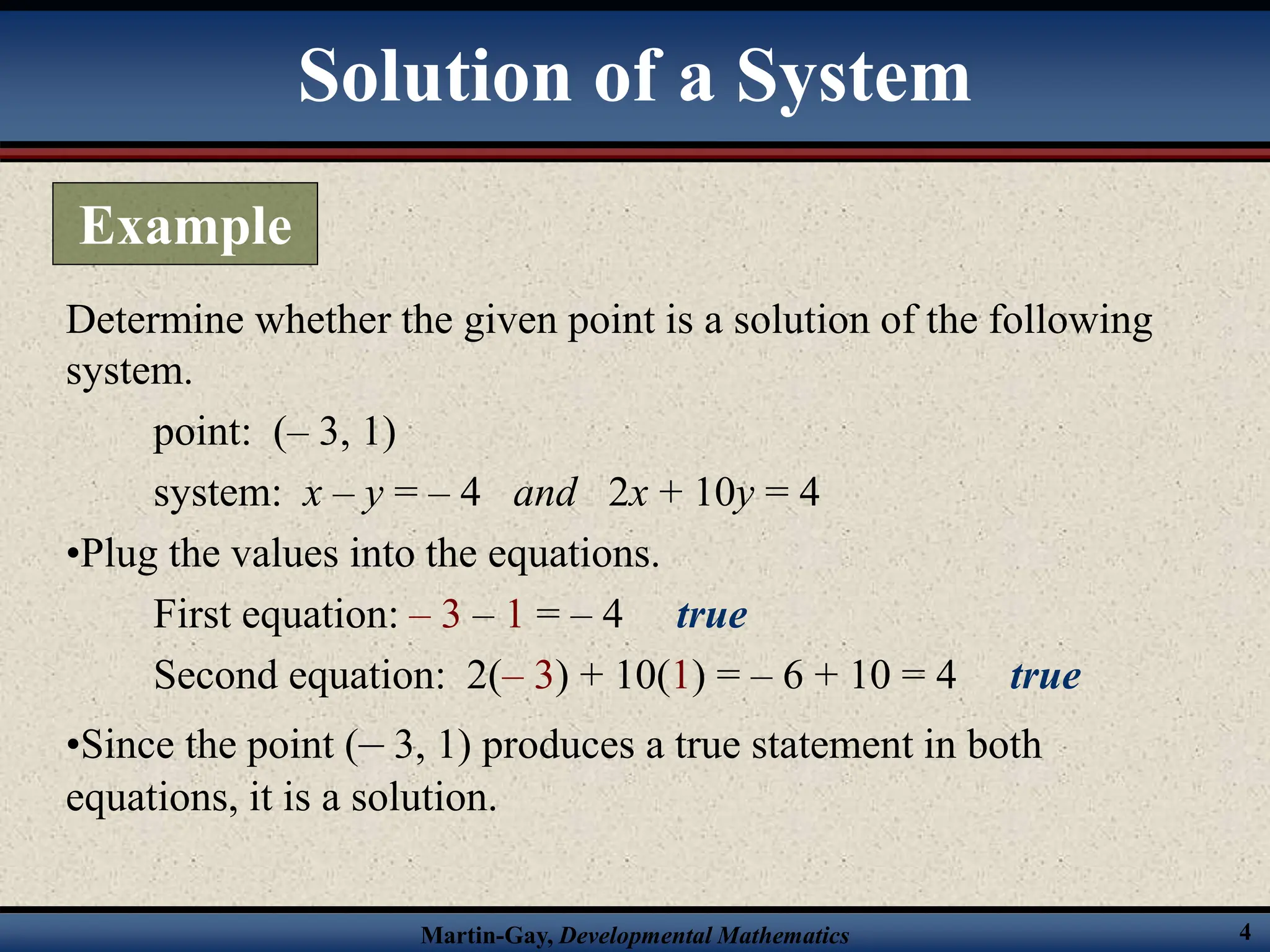 Martin-Gay, Developmental Mathematics 4
Determine whether the given point is a solution of the following
system.
point: (– 3, 1)
system: x – y = – 4 and 2x + 10y = 4
•Plug the values into the equations.
First equation: – 3 – 1 = – 4 true
Second equation: 2(– 3) + 10(1) = – 6 + 10 = 4 true
•Since the point (– 3, 1) produces a true statement in both
equations, it is a solution.
Solution of a System
Example
 