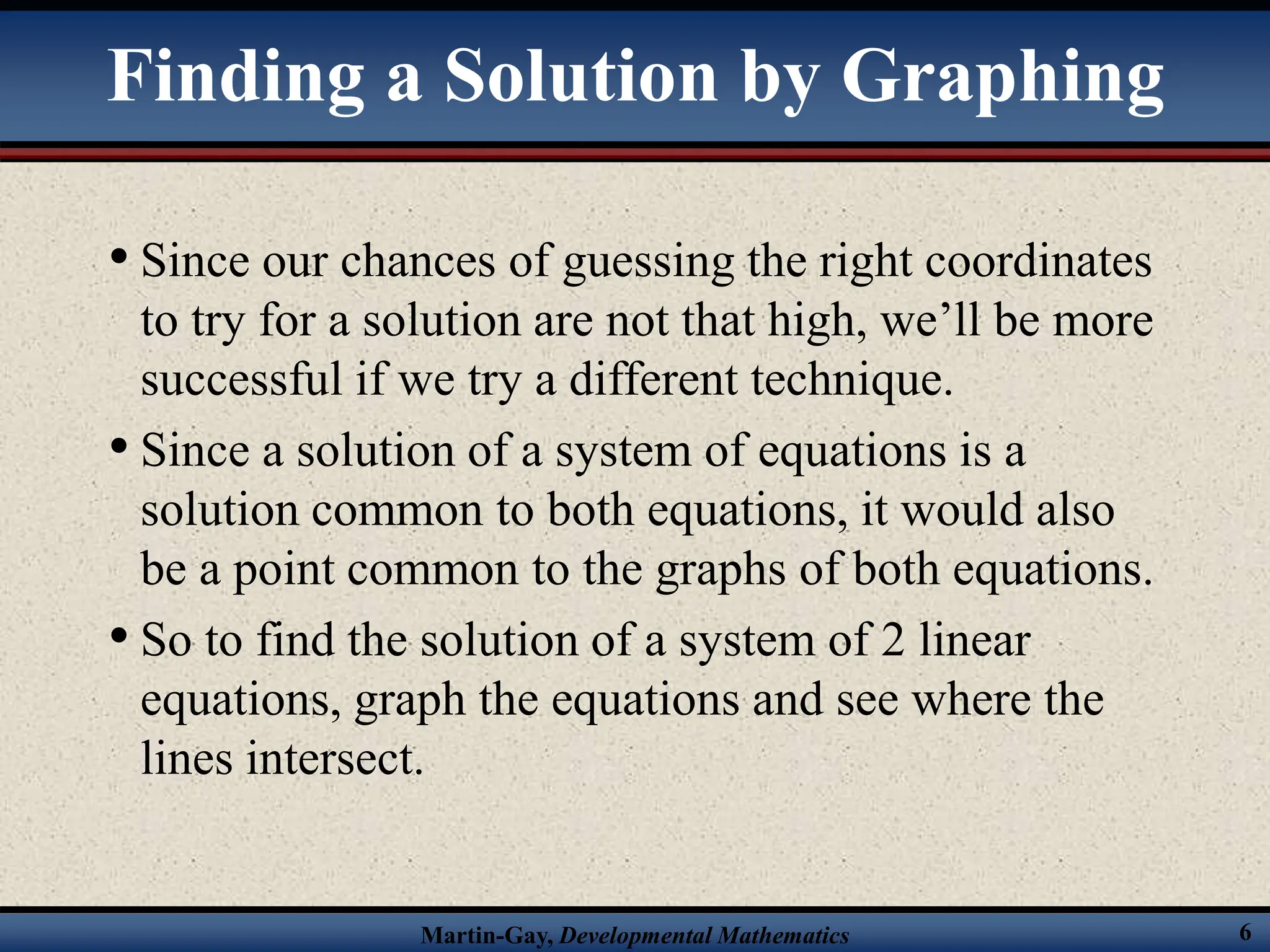 Martin-Gay, Developmental Mathematics 6
• Since our chances of guessing the right coordinates
to try for a solution are not that high, we’ll be more
successful if we try a different technique.
• Since a solution of a system of equations is a
solution common to both equations, it would also
be a point common to the graphs of both equations.
• So to find the solution of a system of 2 linear
equations, graph the equations and see where the
lines intersect.
Finding a Solution by Graphing
 