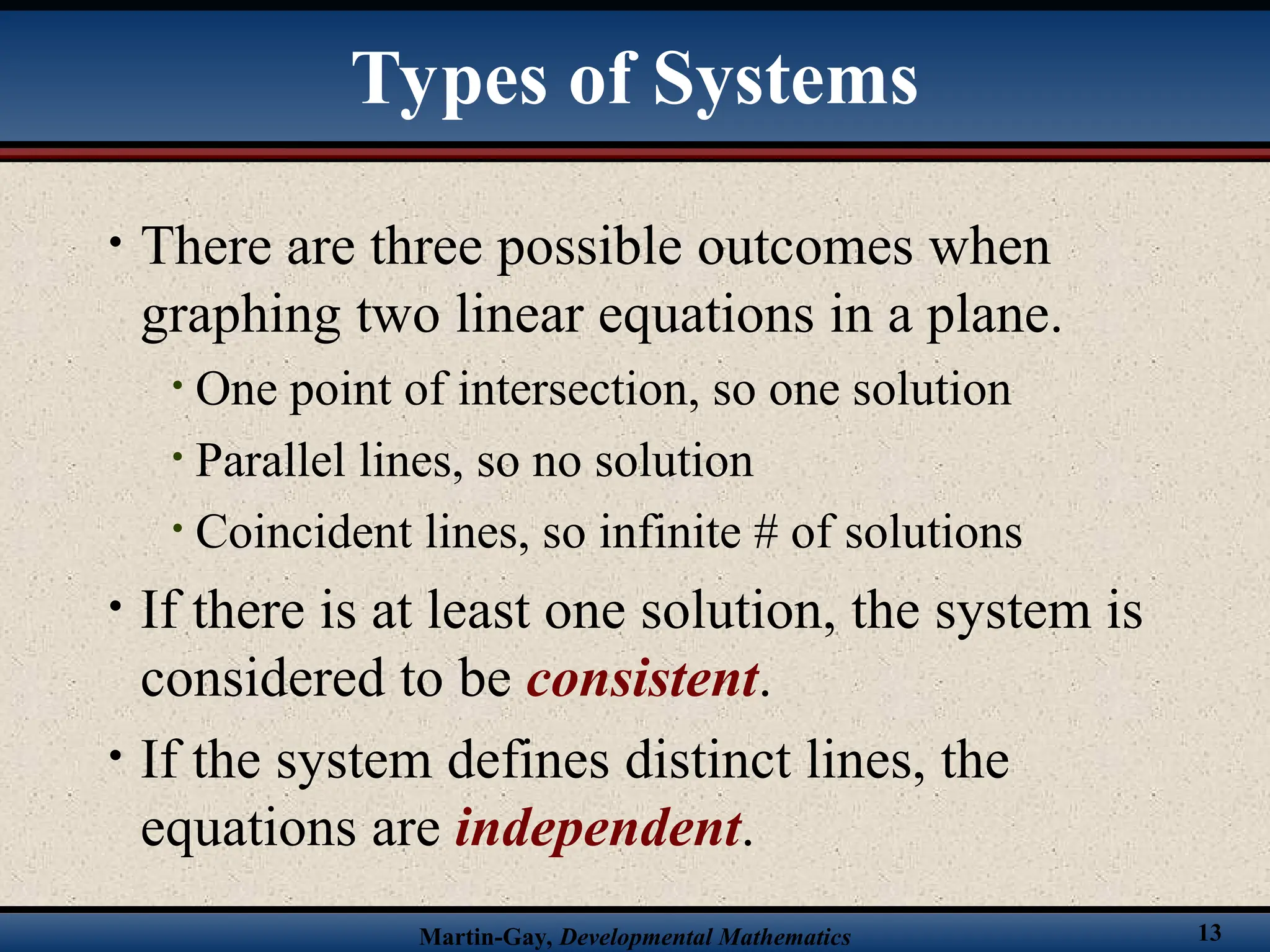 Martin-Gay, Developmental Mathematics 13
• There are three possible outcomes when
graphing two linear equations in a plane.
• One point of intersection, so one solution
• Parallel lines, so no solution
• Coincident lines, so infinite # of solutions
• If there is at least one solution, the system is
considered to be consistent.
• If the system defines distinct lines, the
equations are independent.
Types of Systems
 