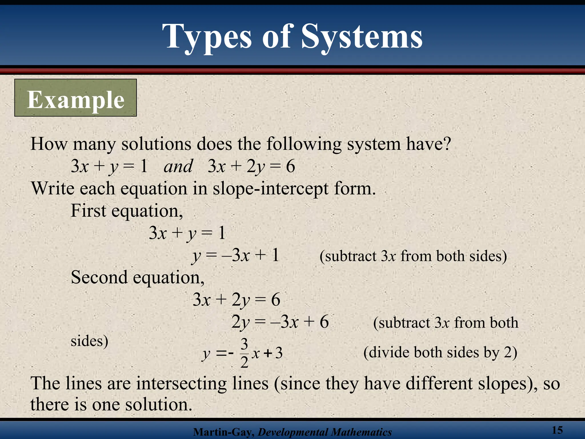 Martin-Gay, Developmental Mathematics 15
How many solutions does the following system have?
3x + y = 1 and 3x + 2y = 6
Write each equation in slope-intercept form.
First equation,
3x + y = 1
y = –3x + 1 (subtract 3x from both sides)
Second equation,
3x + 2y = 6
2y = –3x + 6 (subtract 3x from both
sides)
The lines are intersecting lines (since they have different slopes), so
there is one solution.
(divide both sides by 2)
3
3
2
y x
 
Types of Systems
Example
 