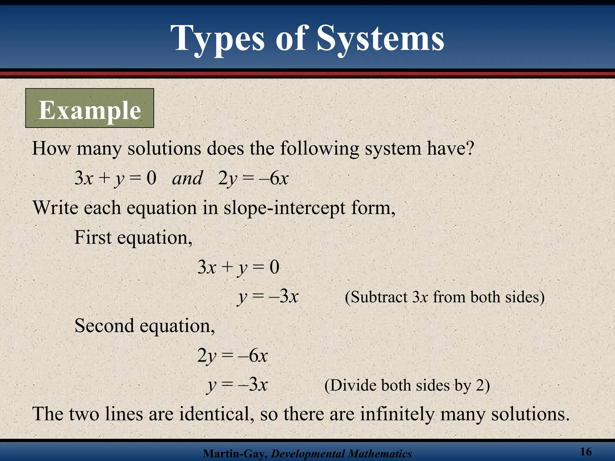 Martin-Gay, Developmental Mathematics 16
How many solutions does the following system have?
3x + y = 0 and 2y = –6x
Write each equation in slope-intercept form,
First equation,
3x + y = 0
y = –3x (Subtract 3x from both sides)
Second equation,
2y = –6x
y = –3x (Divide both sides by 2)
The two lines are identical, so there are infinitely many solutions.
Types of Systems
Example
 