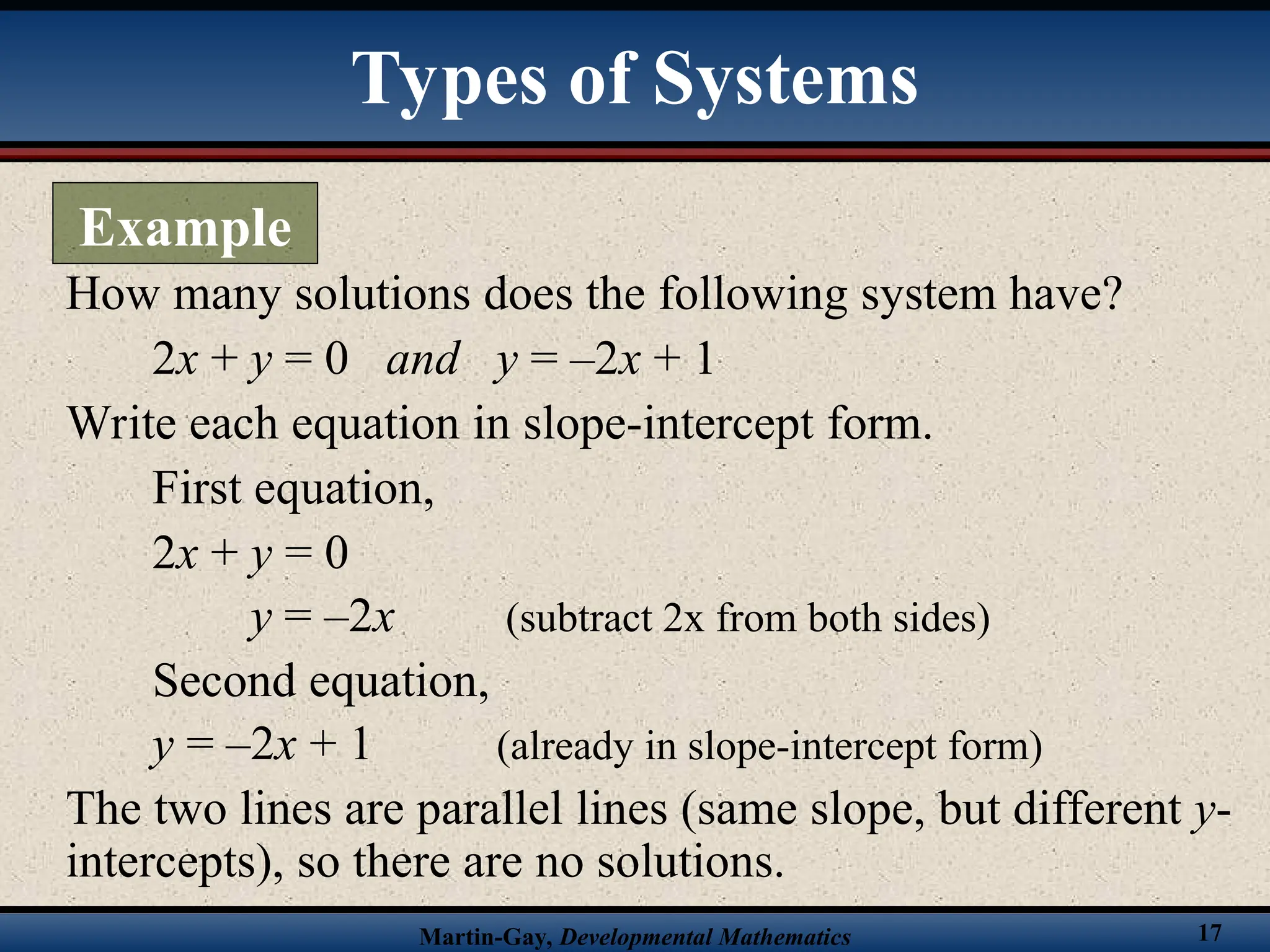 Martin-Gay, Developmental Mathematics 17
How many solutions does the following system have?
2x + y = 0 and y = –2x + 1
Write each equation in slope-intercept form.
First equation,
2x + y = 0
y = –2x (subtract 2x from both sides)
Second equation,
y = –2x + 1 (already in slope-intercept form)
The two lines are parallel lines (same slope, but different y-
intercepts), so there are no solutions.
Types of Systems
Example
 