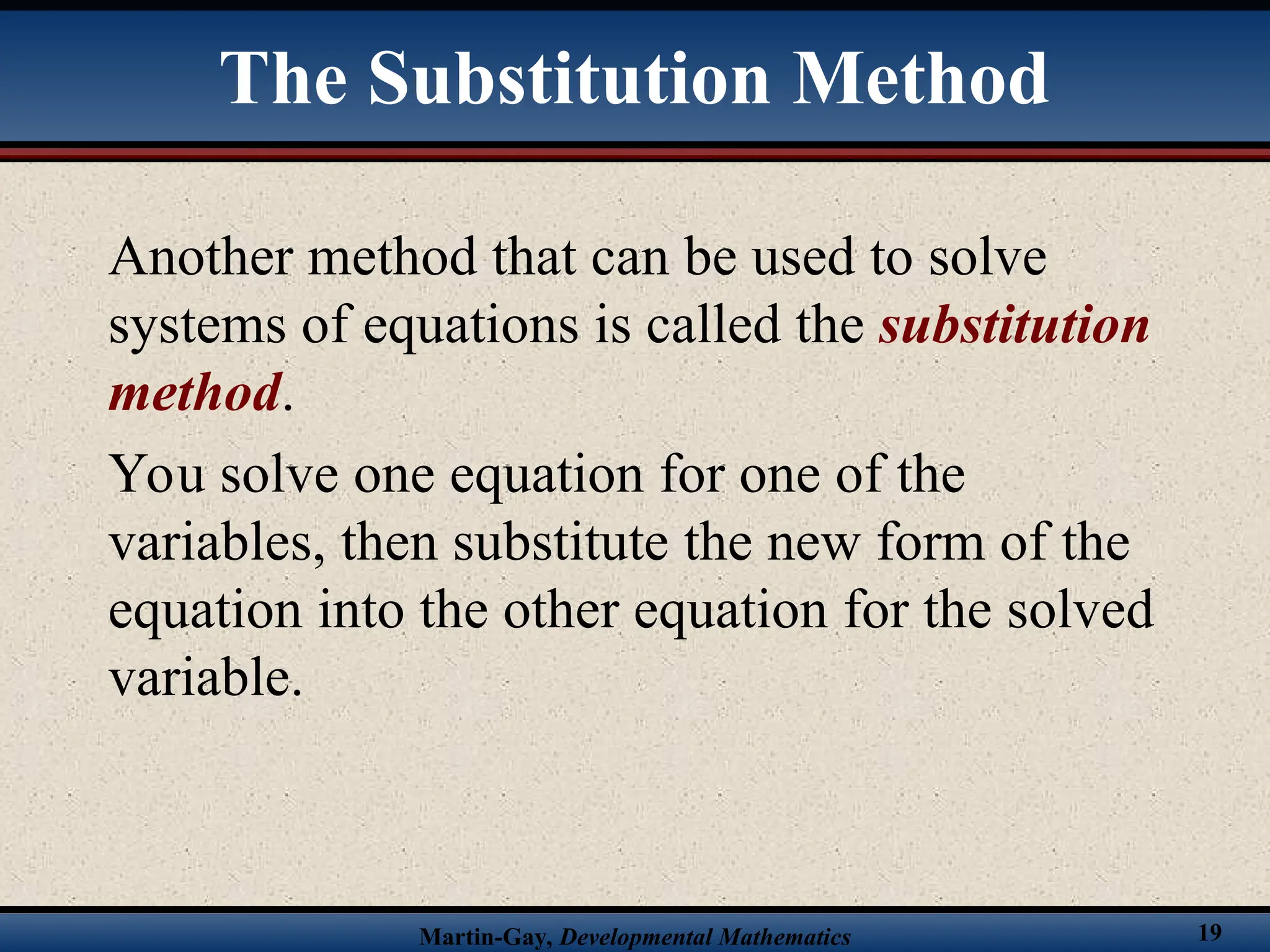 Martin-Gay, Developmental Mathematics 19
The Substitution Method
Another method that can be used to solve
systems of equations is called the substitution
method.
You solve one equation for one of the
variables, then substitute the new form of the
equation into the other equation for the solved
variable.
 