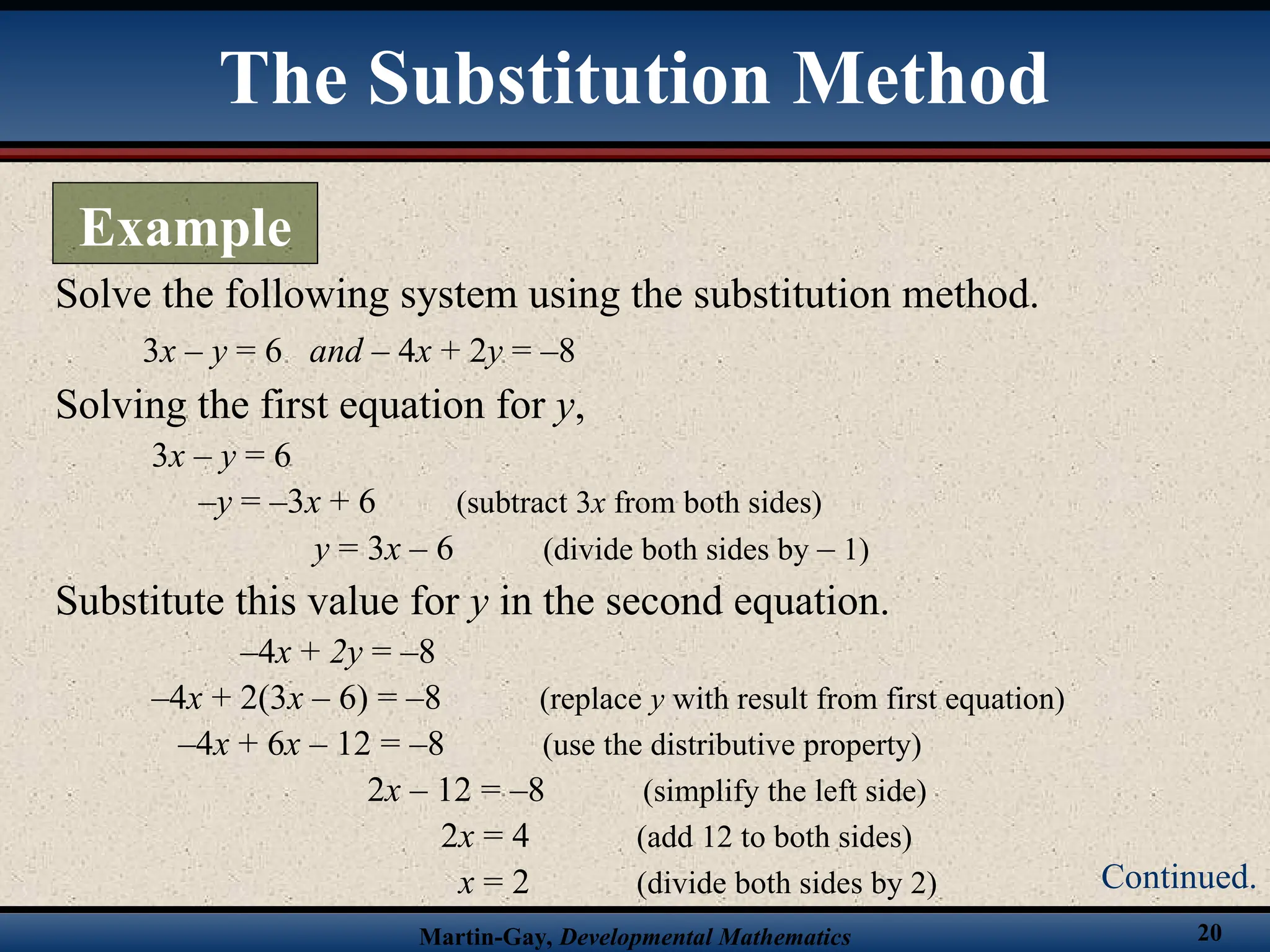 Martin-Gay, Developmental Mathematics 20
Solve the following system using the substitution method.
3x – y = 6 and – 4x + 2y = –8
Solving the first equation for y,
3x – y = 6
–y = –3x + 6 (subtract 3x from both sides)
y = 3x – 6 (divide both sides by – 1)
Substitute this value for y in the second equation.
–4x + 2y = –8
–4x + 2(3x – 6) = –8 (replace y with result from first equation)
–4x + 6x – 12 = –8 (use the distributive property)
2x – 12 = –8 (simplify the left side)
2x = 4 (add 12 to both sides)
x = 2 (divide both sides by 2)
The Substitution Method
Example
Continued.
 