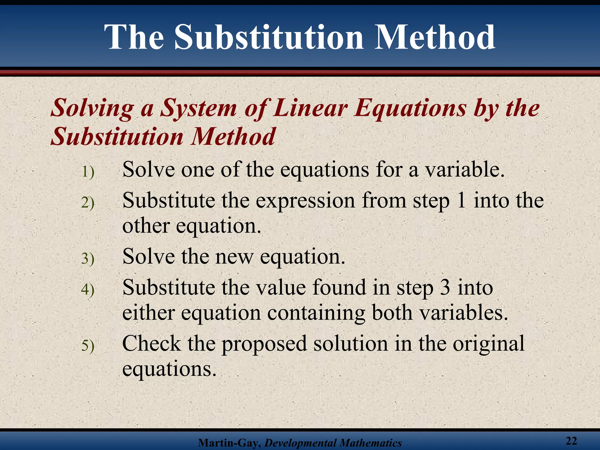 Martin-Gay, Developmental Mathematics 22
Solving a System of Linear Equations by the
Substitution Method
1) Solve one of the equations for a variable.
2) Substitute the expression from step 1 into the
other equation.
3) Solve the new equation.
4) Substitute the value found in step 3 into
either equation containing both variables.
5) Check the proposed solution in the original
equations.
The Substitution Method
 