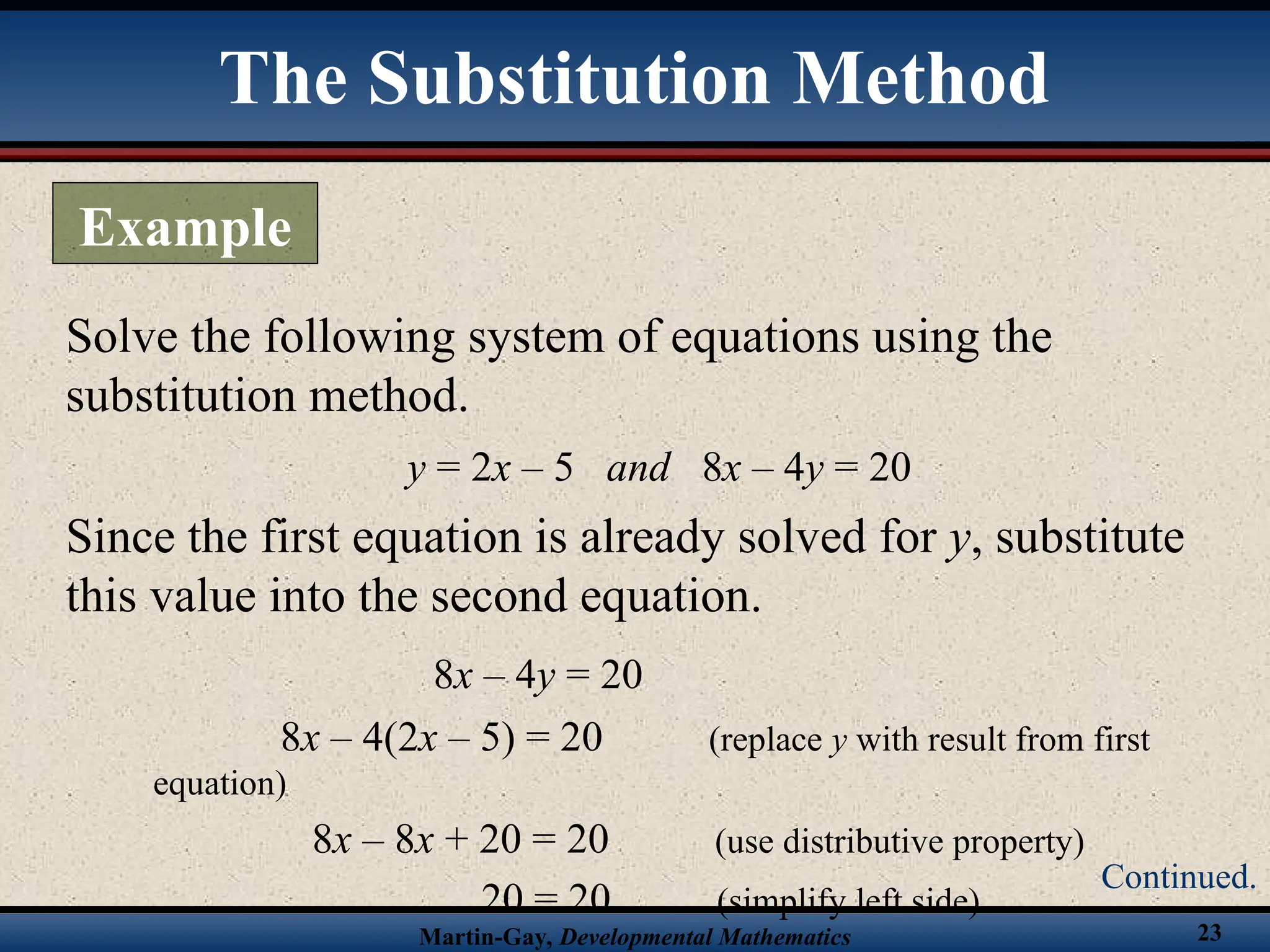 Martin-Gay, Developmental Mathematics 23
Solve the following system of equations using the
substitution method.
y = 2x – 5 and 8x – 4y = 20
Since the first equation is already solved for y, substitute
this value into the second equation.
8x – 4y = 20
8x – 4(2x – 5) = 20 (replace y with result from first
equation)
8x – 8x + 20 = 20 (use distributive property)
20 = 20 (simplify left side)
The Substitution Method
Example
Continued.
 