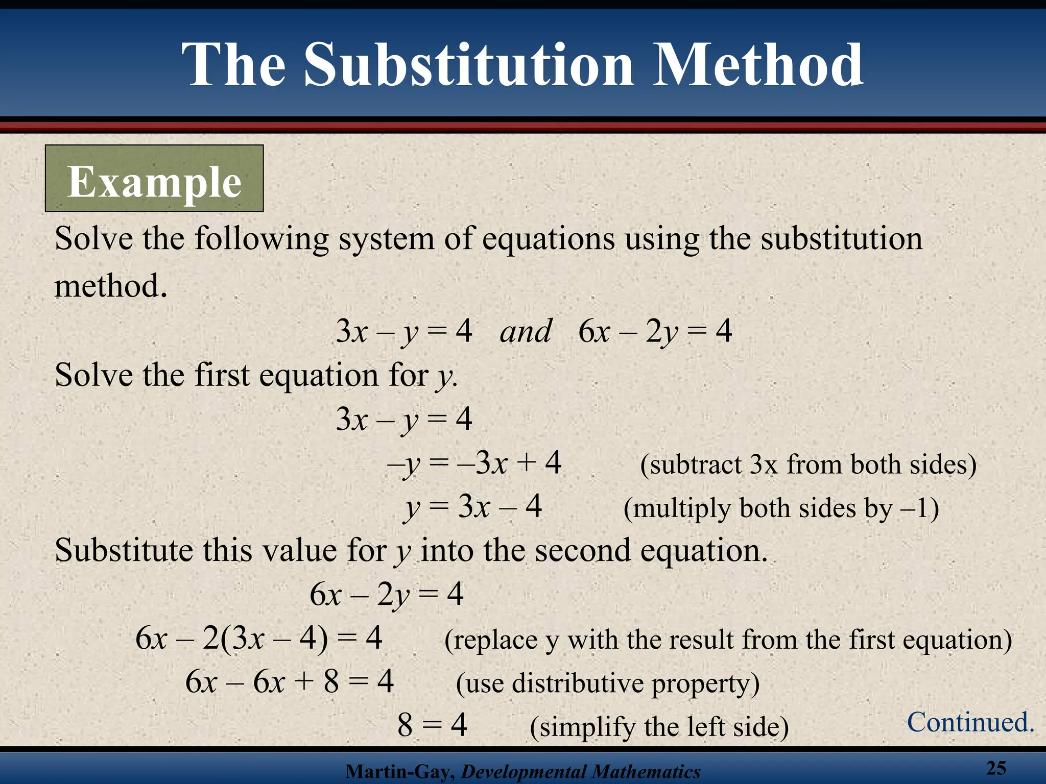 Martin-Gay, Developmental Mathematics 25
Solve the following system of equations using the substitution
method.
3x – y = 4 and 6x – 2y = 4
Solve the first equation for y.
3x – y = 4
–y = –3x + 4 (subtract 3x from both sides)
y = 3x – 4 (multiply both sides by –1)
Substitute this value for y into the second equation.
6x – 2y = 4
6x – 2(3x – 4) = 4 (replace y with the result from the first equation)
6x – 6x + 8 = 4 (use distributive property)
8 = 4 (simplify the left side)
The Substitution Method
Example
Continued.
 