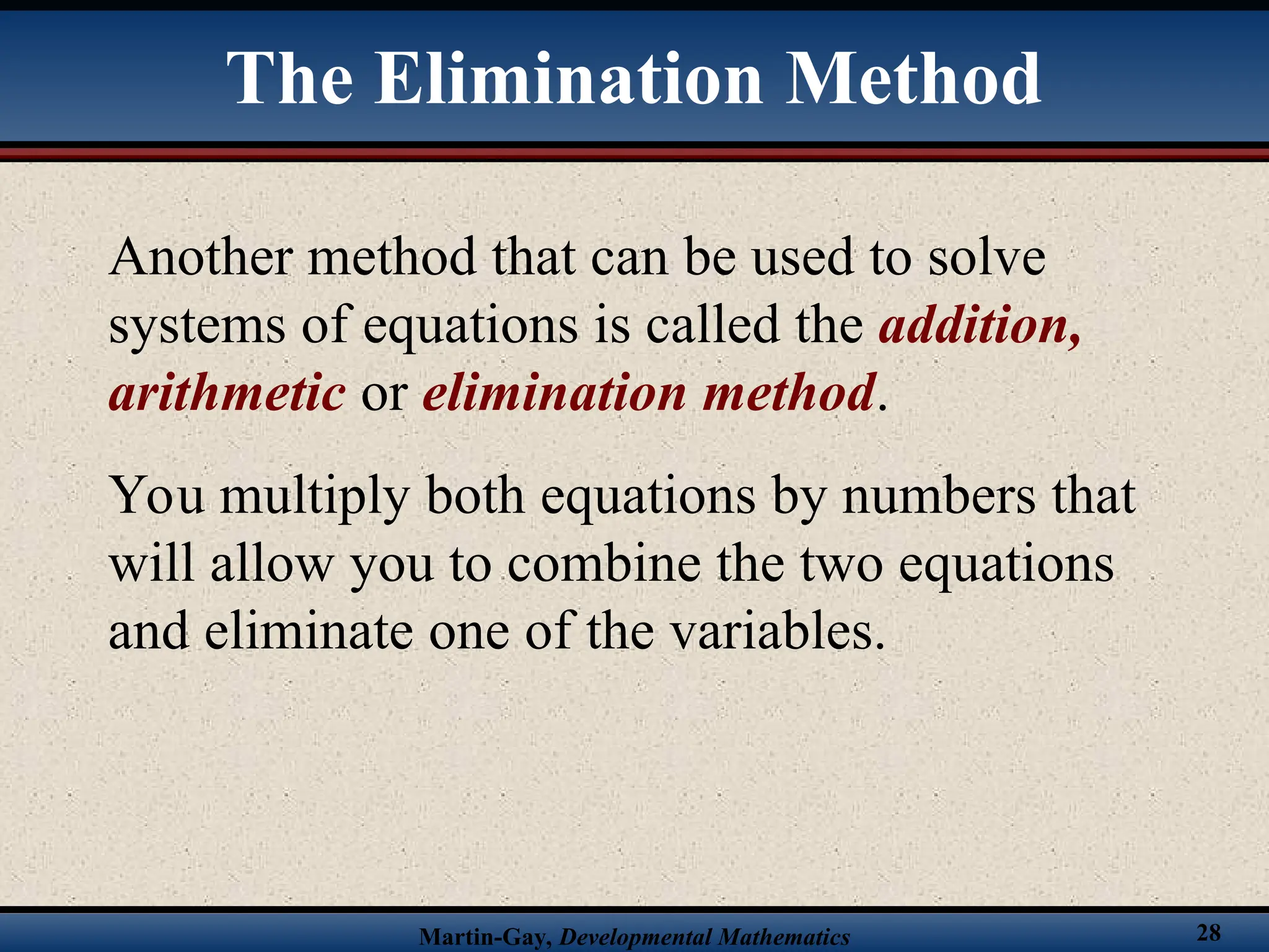 Martin-Gay, Developmental Mathematics 28
The Elimination Method
Another method that can be used to solve
systems of equations is called the addition,
arithmetic or elimination method.
You multiply both equations by numbers that
will allow you to combine the two equations
and eliminate one of the variables.
 