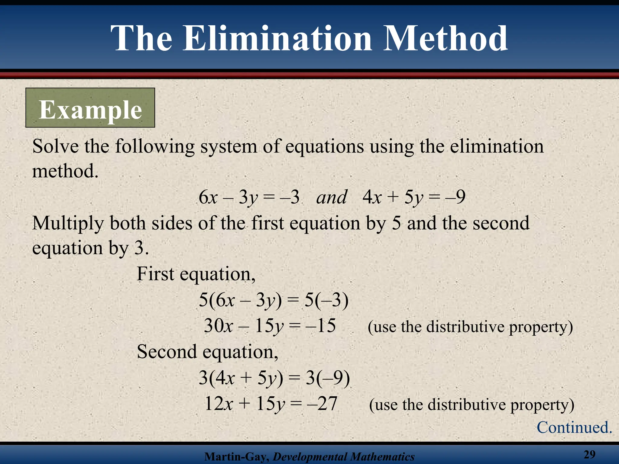 Martin-Gay, Developmental Mathematics 29
Solve the following system of equations using the elimination
method.
6x – 3y = –3 and 4x + 5y = –9
Multiply both sides of the first equation by 5 and the second
equation by 3.
First equation,
5(6x – 3y) = 5(–3)
30x – 15y = –15 (use the distributive property)
Second equation,
3(4x + 5y) = 3(–9)
12x + 15y = –27 (use the distributive property)
The Elimination Method
Example
Continued.
 