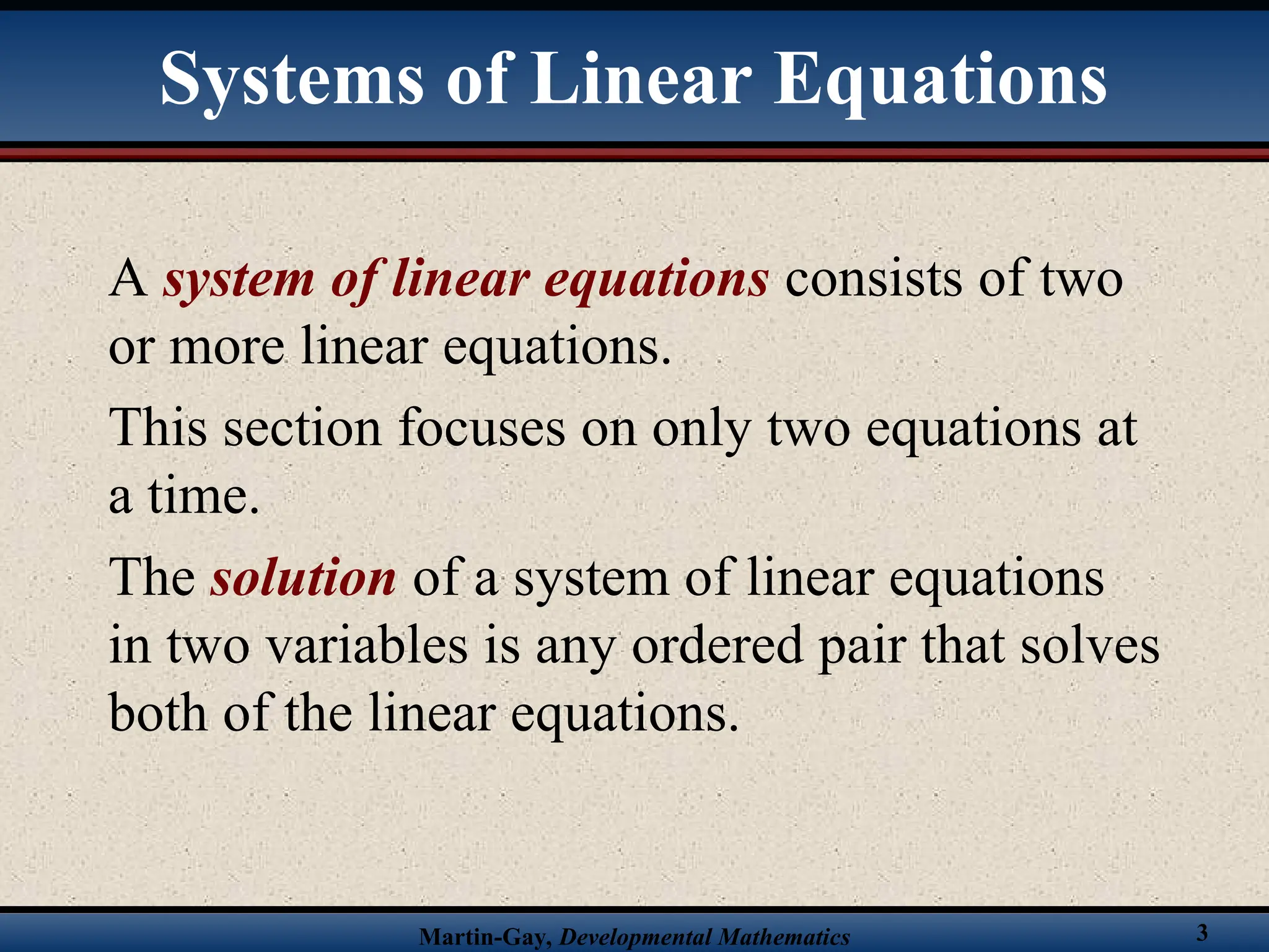 Martin-Gay, Developmental Mathematics 3
Systems of Linear Equations
A system of linear equations consists of two
or more linear equations.
This section focuses on only two equations at
a time.
The solution of a system of linear equations
in two variables is any ordered pair that solves
both of the linear equations.
 