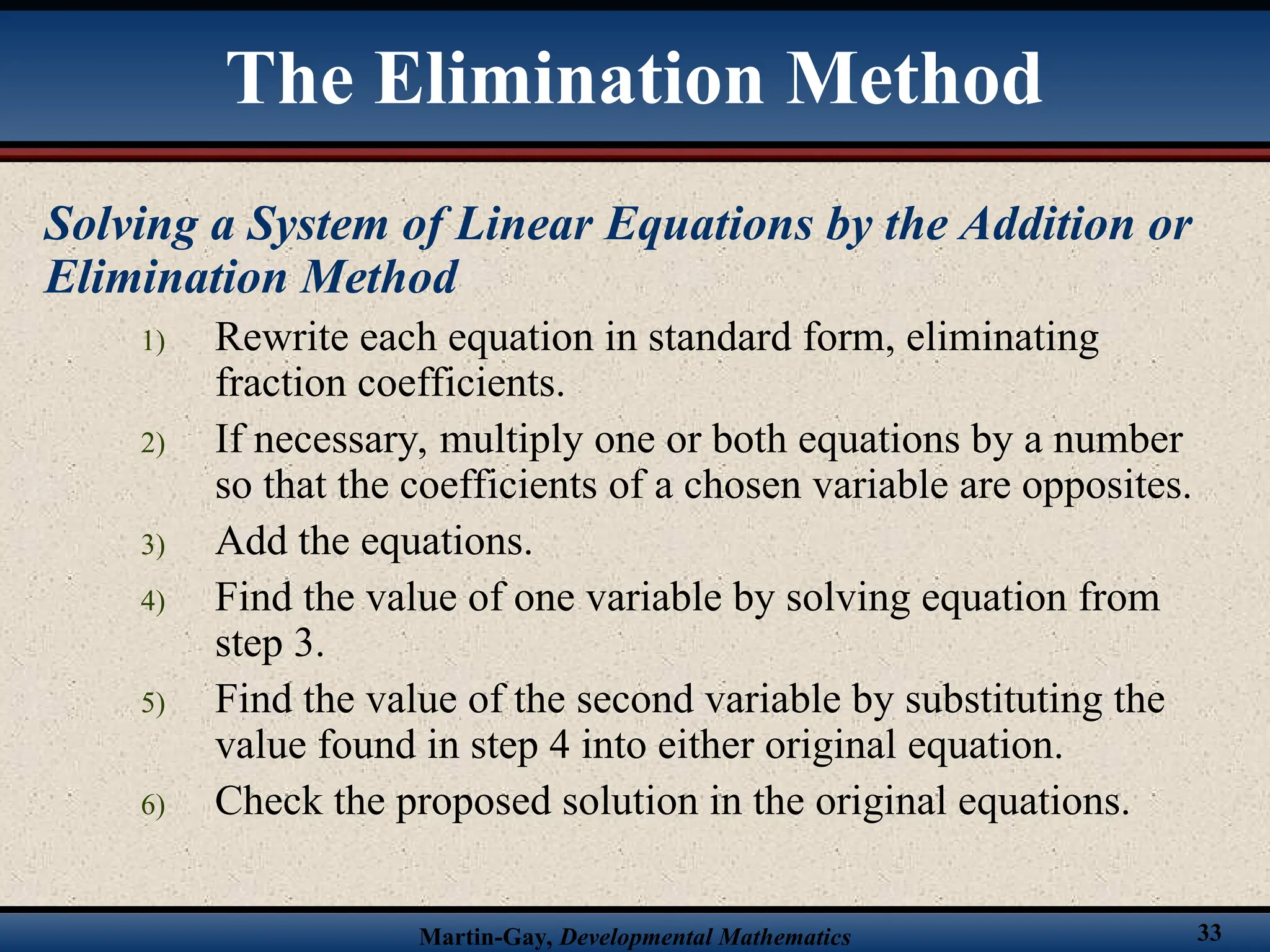 Martin-Gay, Developmental Mathematics 33
Solving a System of Linear Equations by the Addition or
Elimination Method
1) Rewrite each equation in standard form, eliminating
fraction coefficients.
2) If necessary, multiply one or both equations by a number
so that the coefficients of a chosen variable are opposites.
3) Add the equations.
4) Find the value of one variable by solving equation from
step 3.
5) Find the value of the second variable by substituting the
value found in step 4 into either original equation.
6) Check the proposed solution in the original equations.
The Elimination Method
 