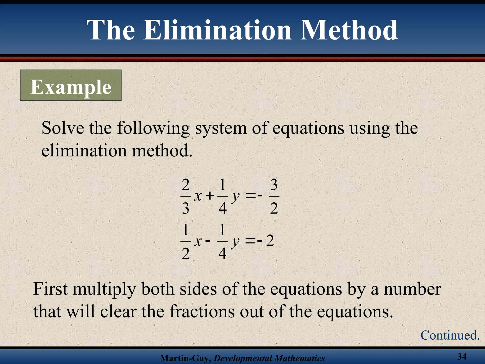Martin-Gay, Developmental Mathematics 34
Solve the following system of equations using the
elimination method.
2
4
1
2
1
2
3
4
1
3
2






y
x
y
x
First multiply both sides of the equations by a number
that will clear the fractions out of the equations.
The Elimination Method
Example
Continued.
 