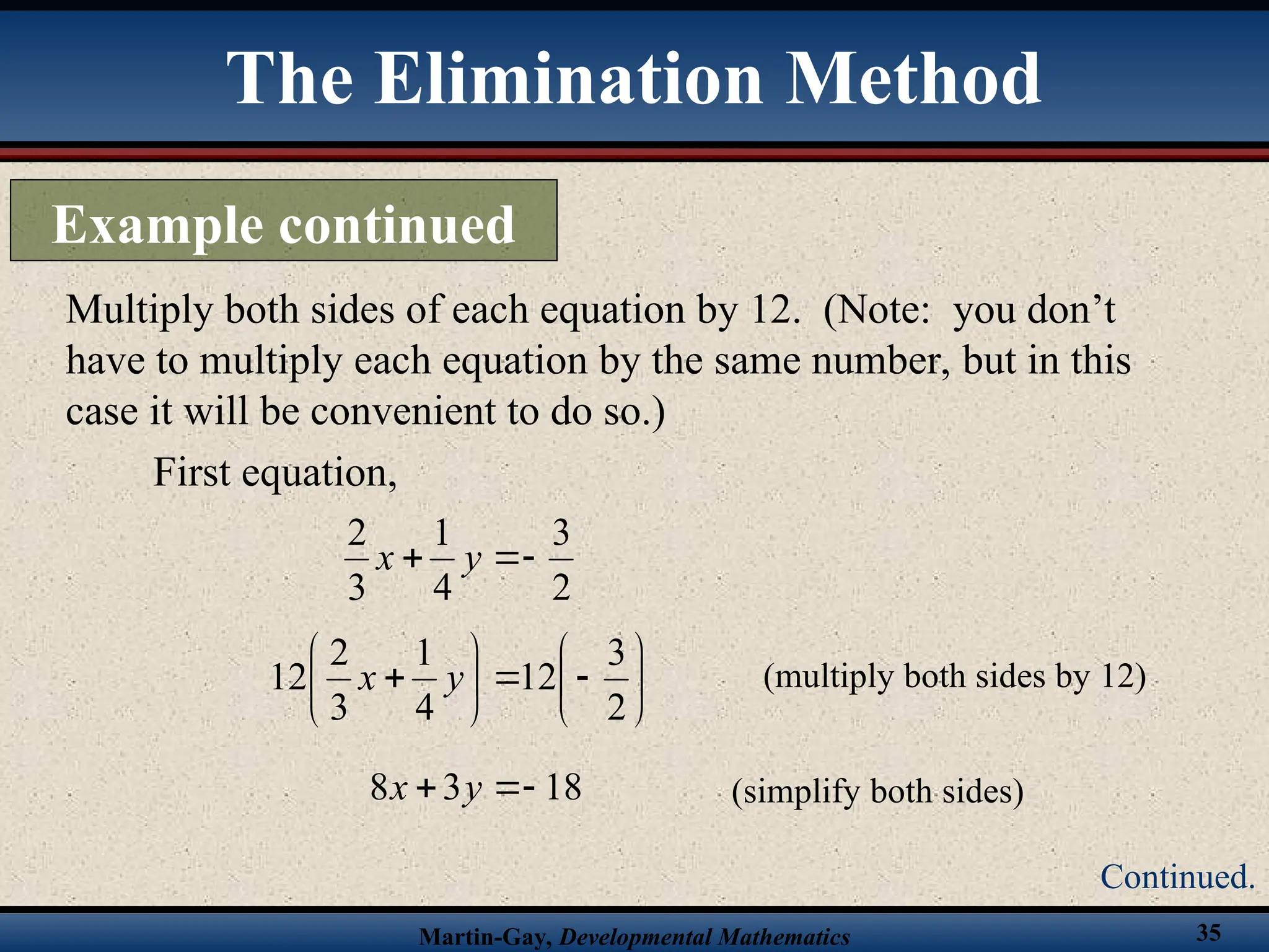 Martin-Gay, Developmental Mathematics 35
Multiply both sides of each equation by 12. (Note: you don’t
have to multiply each equation by the same number, but in this
case it will be convenient to do so.)
First equation,
2
3
4
1
3
2


 y
x















2
3
12
4
1
3
2
12 y
x (multiply both sides by 12)
18
3
8 

 y
x (simplify both sides)
The Elimination Method
Example continued
Continued.
 