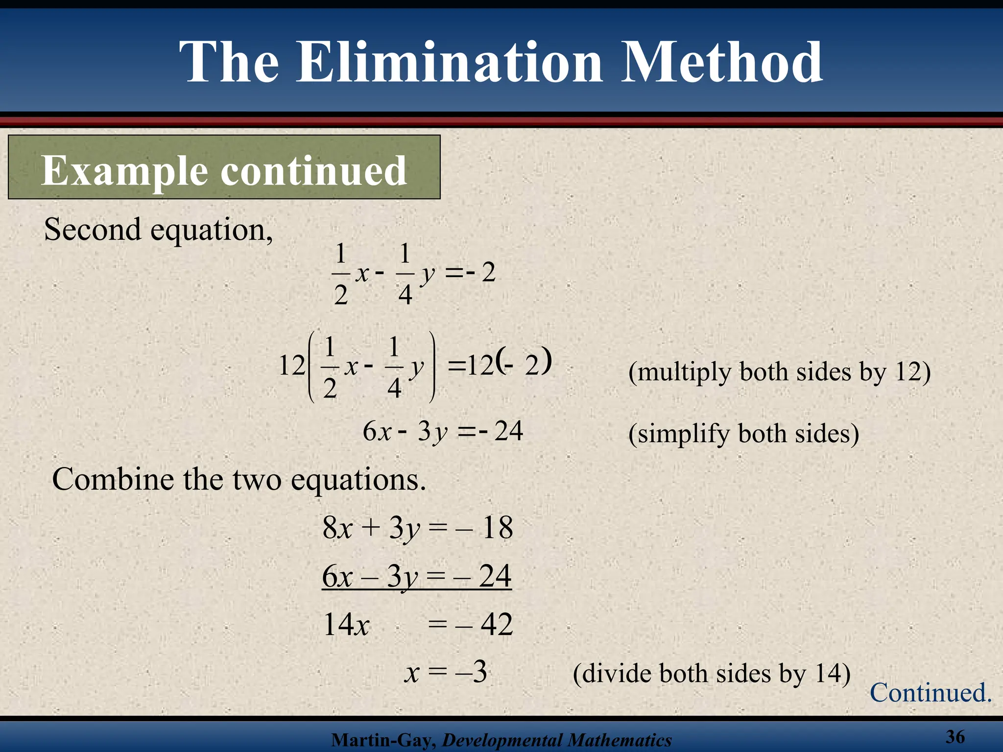 Martin-Gay, Developmental Mathematics 36
Combine the two equations.
8x + 3y = – 18
6x – 3y = – 24
14x = – 42
x = –3 (divide both sides by 14)
Second equation,
2
4
1
2
1


 y
x
 
2
12
4
1
2
1
12 







 y
x (multiply both sides by 12)
(simplify both sides)
24
3
6 

 y
x
The Elimination Method
Example continued
Continued.
 
