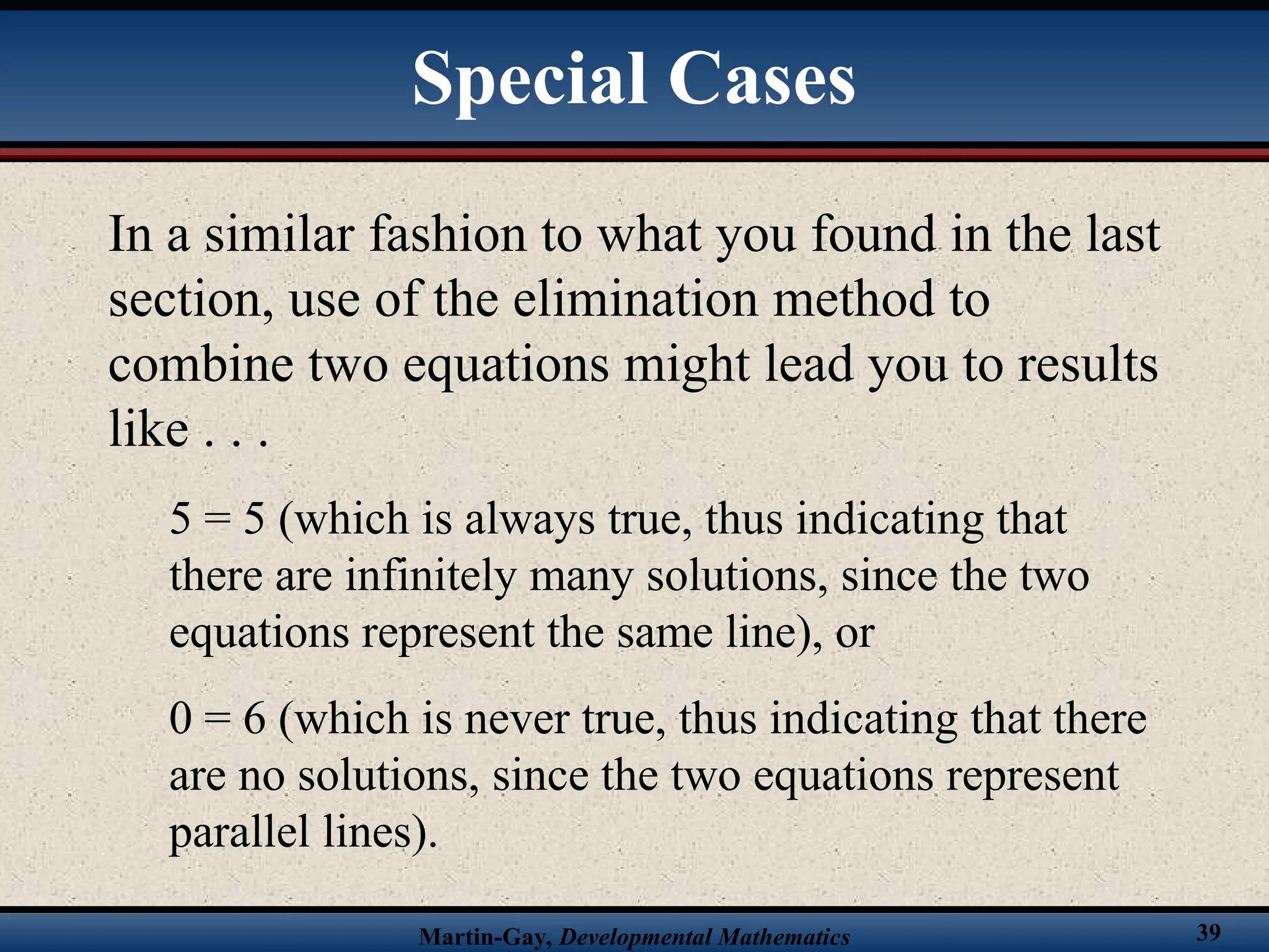 Martin-Gay, Developmental Mathematics 39
In a similar fashion to what you found in the last
section, use of the elimination method to
combine two equations might lead you to results
like . . .
5 = 5 (which is always true, thus indicating that
there are infinitely many solutions, since the two
equations represent the same line), or
0 = 6 (which is never true, thus indicating that there
are no solutions, since the two equations represent
parallel lines).
Special Cases
 