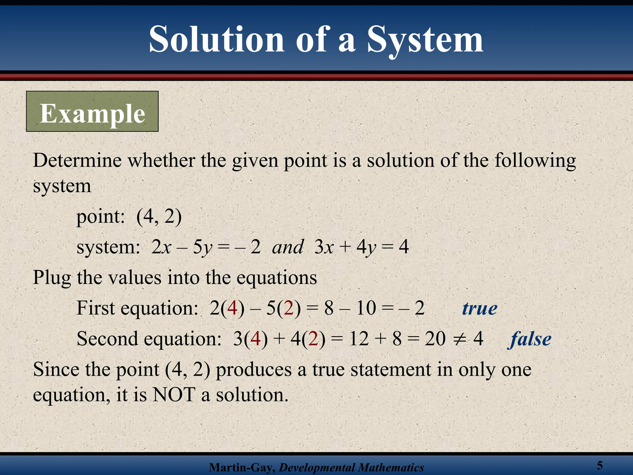 Martin-Gay, Developmental Mathematics 5
Determine whether the given point is a solution of the following
system
point: (4, 2)
system: 2x – 5y = – 2 and 3x + 4y = 4
Plug the values into the equations
First equation: 2(4) – 5(2) = 8 – 10 = – 2 true
Second equation: 3(4) + 4(2) = 12 + 8 = 20  4 false
Since the point (4, 2) produces a true statement in only one
equation, it is NOT a solution.
Solution of a System
Example
 