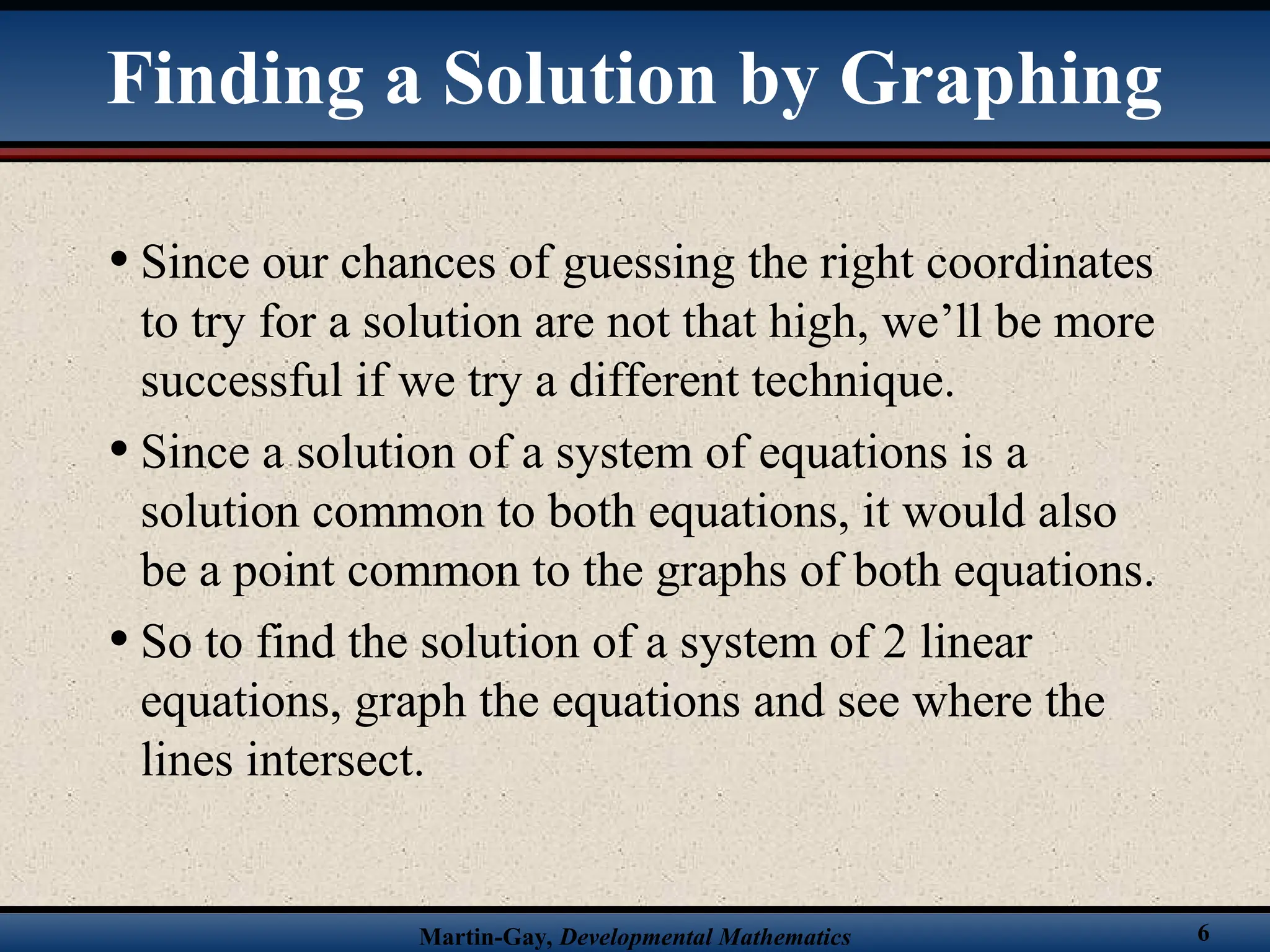 Martin-Gay, Developmental Mathematics 6
• Since our chances of guessing the right coordinates
to try for a solution are not that high, we’ll be more
successful if we try a different technique.
• Since a solution of a system of equations is a
solution common to both equations, it would also
be a point common to the graphs of both equations.
• So to find the solution of a system of 2 linear
equations, graph the equations and see where the
lines intersect.
Finding a Solution by Graphing
 