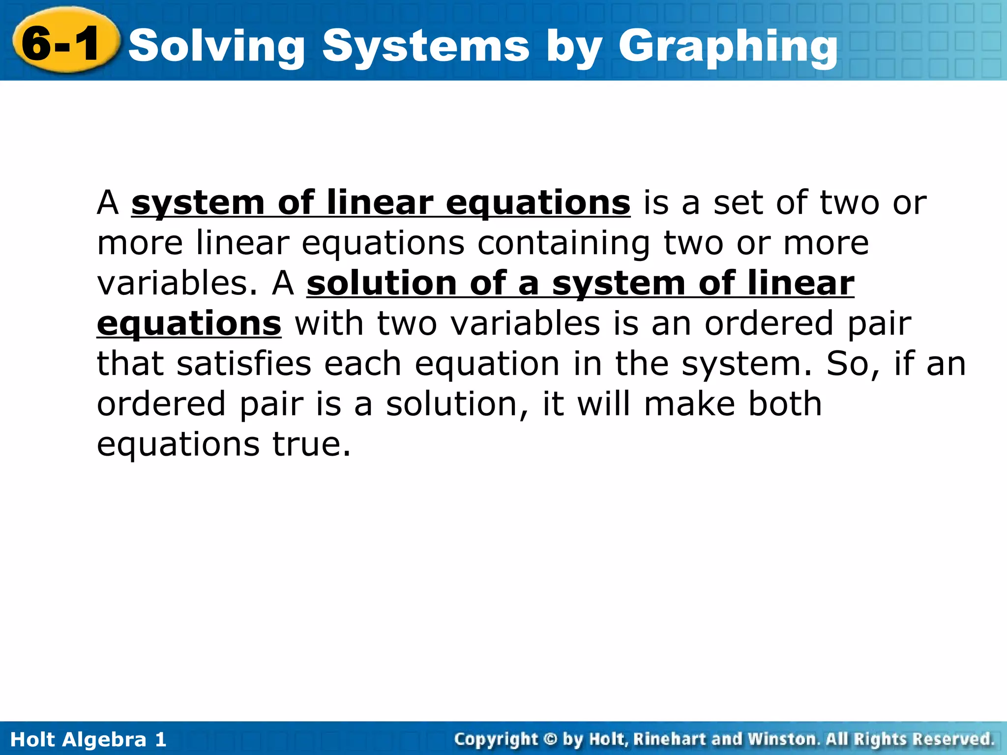 A  system of linear equations  is a set of two or more linear equations containing two or more variables. A  solution of a system of linear equations  with two variables is an ordered pair that satisfies each equation in the system. So, if an ordered pair is a solution, it will make both equations true. 