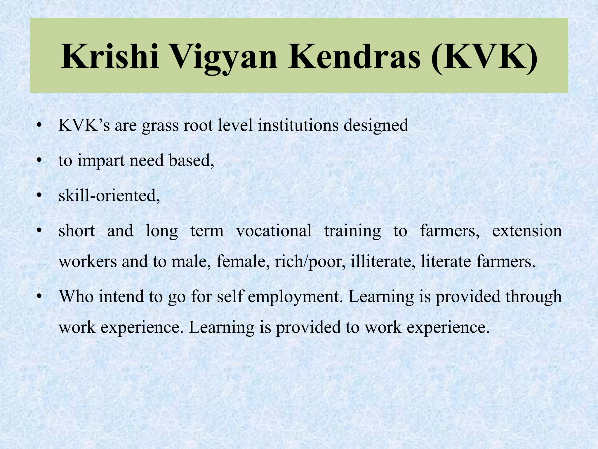 Krishi Vigyan Kendras (KVK)
• KVK’s are grass root level institutions designed
• to impart need based,
• skill-oriented,
• short and long term vocational training to farmers, extension
workers and to male, female, rich/poor, illiterate, literate farmers.
• Who intend to go for self employment. Learning is provided through
work experience. Learning is provided to work experience.
 