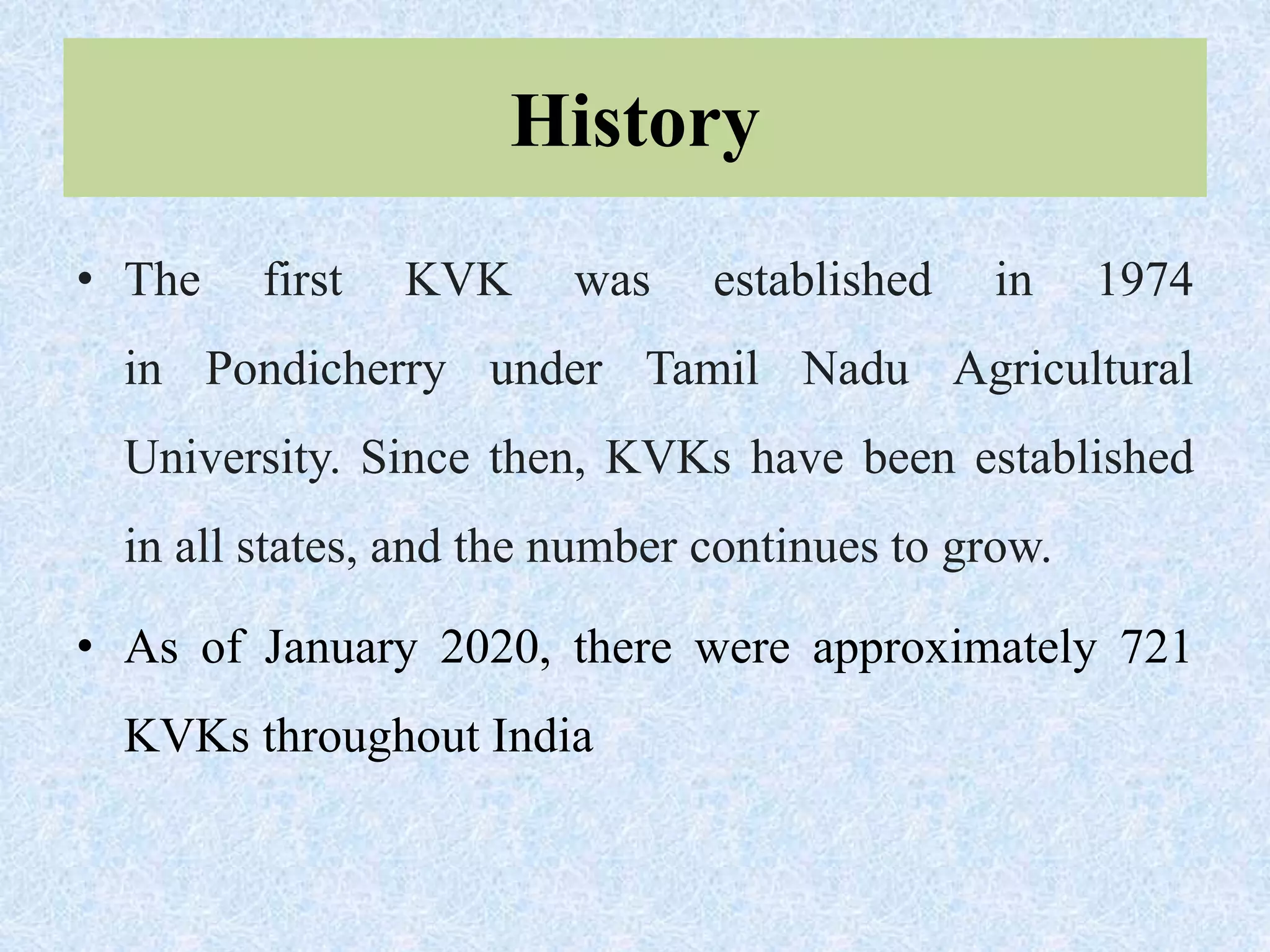 History
• The first KVK was established in 1974
in Pondicherry under Tamil Nadu Agricultural
University. Since then, KVKs have been established
in all states, and the number continues to grow.
• As of January 2020, there were approximately 721
KVKs throughout India
 