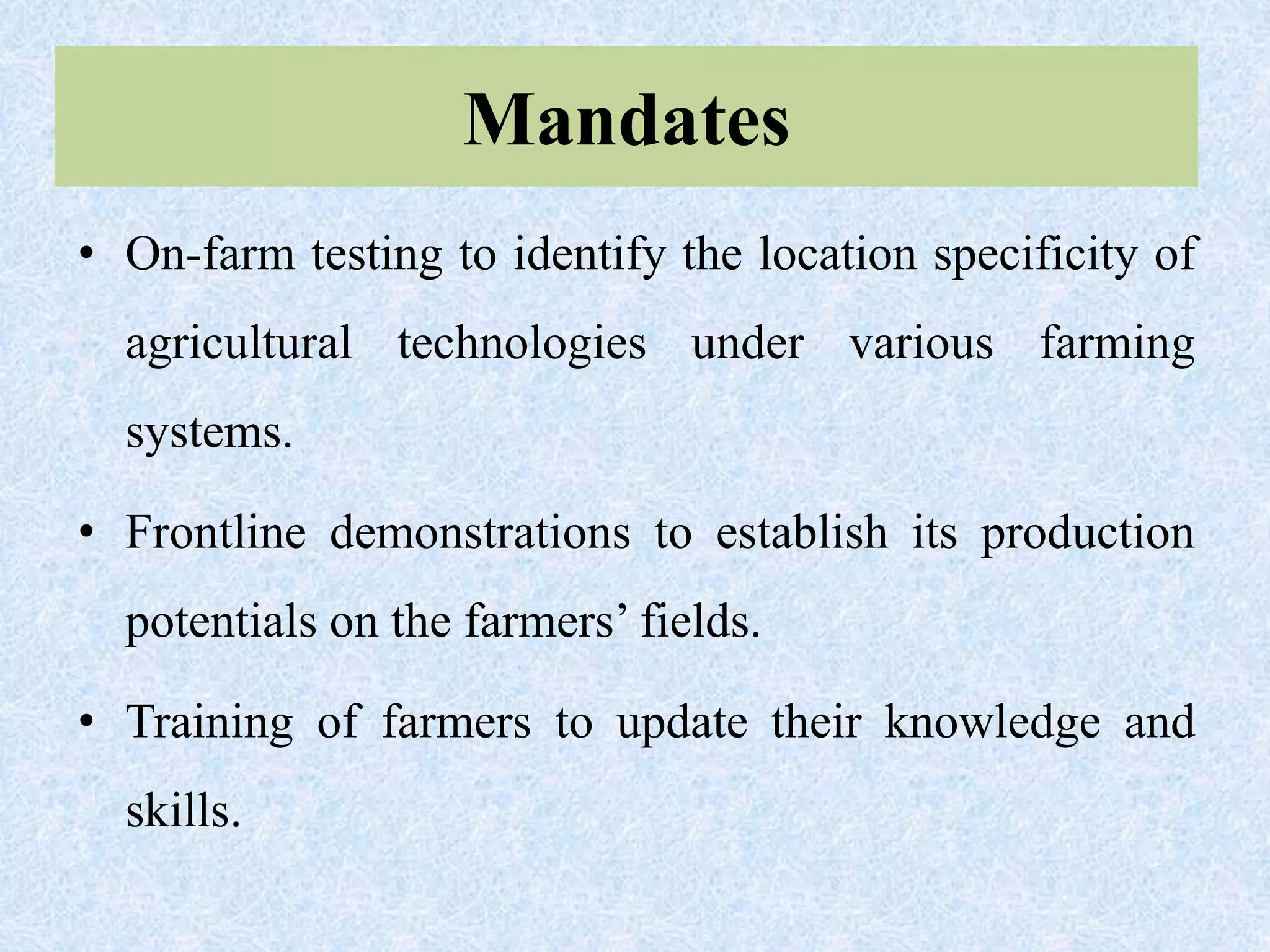 Mandates
• On-farm testing to identify the location specificity of
agricultural technologies under various farming
systems.
• Frontline demonstrations to establish its production
potentials on the farmers’ fields.
• Training of farmers to update their knowledge and
skills.
 