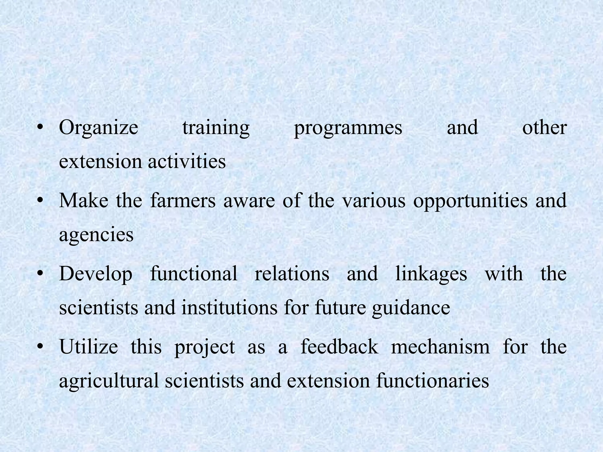 • Organize training programmes and other
extension activities
• Make the farmers aware of the various opportunities and
agencies
• Develop functional relations and linkages with the
scientists and institutions for future guidance
• Utilize this project as a feedback mechanism for the
agricultural scientists and extension functionaries
 