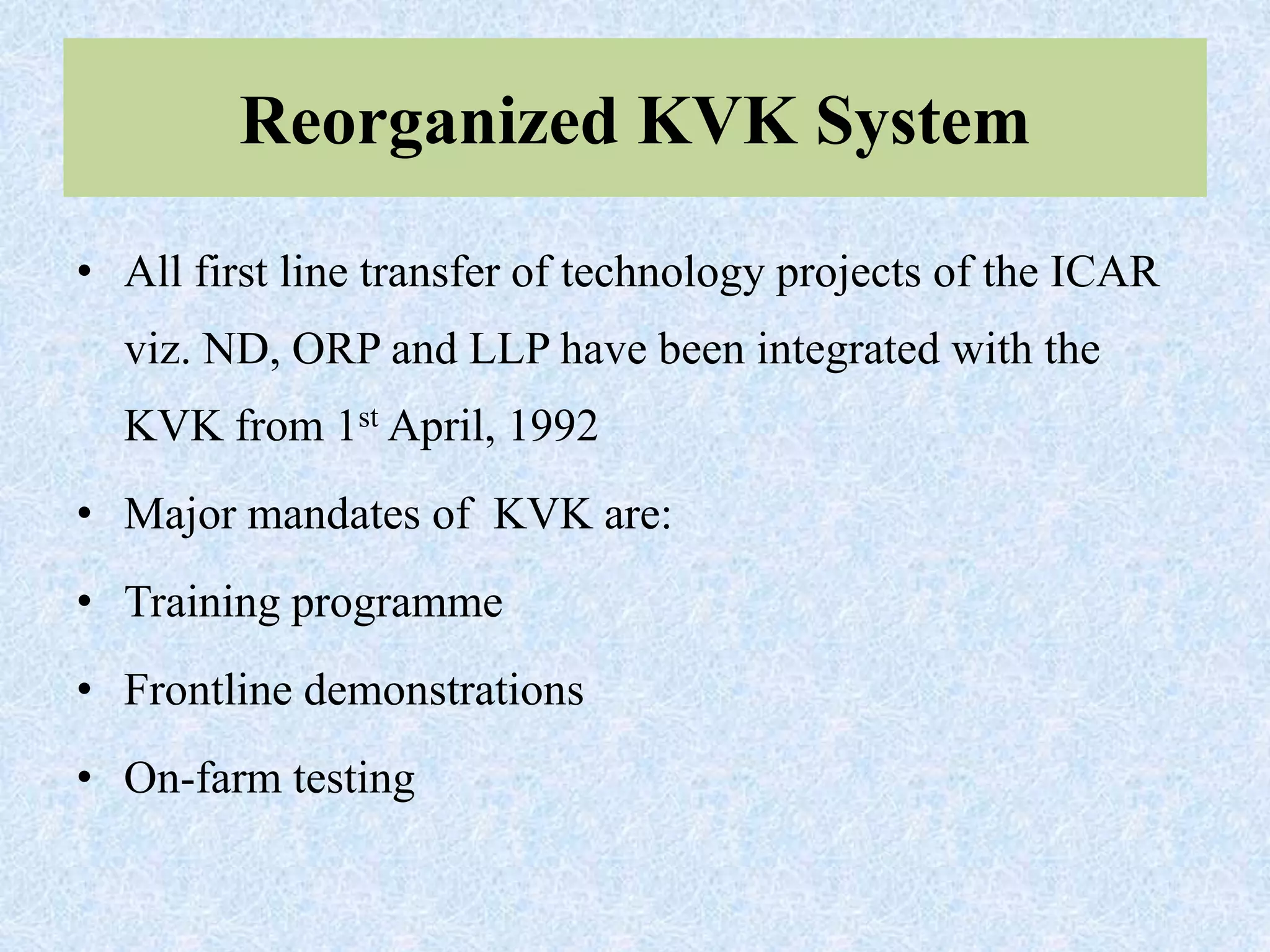 Reorganized KVK System
• All first line transfer of technology projects of the ICAR
viz. ND, ORP and LLP have been integrated with the
KVK from 1st April, 1992
• Major mandates of KVK are:
• Training programme
• Frontline demonstrations
• On-farm testing
 