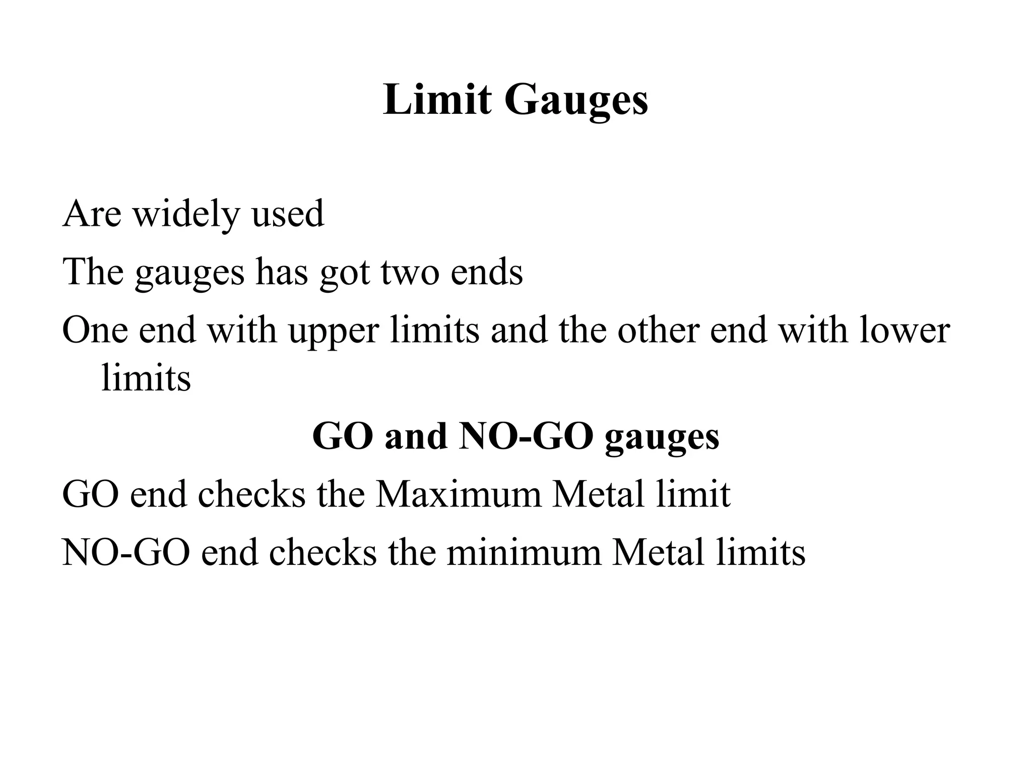 Limit Gauges
Are widely used
The gauges has got two ends
One end with upper limits and the other end with lower
limits
GO and NO-GO gauges
GO end checks the Maximum Metal limit
NO-GO end checks the minimum Metal limits
 