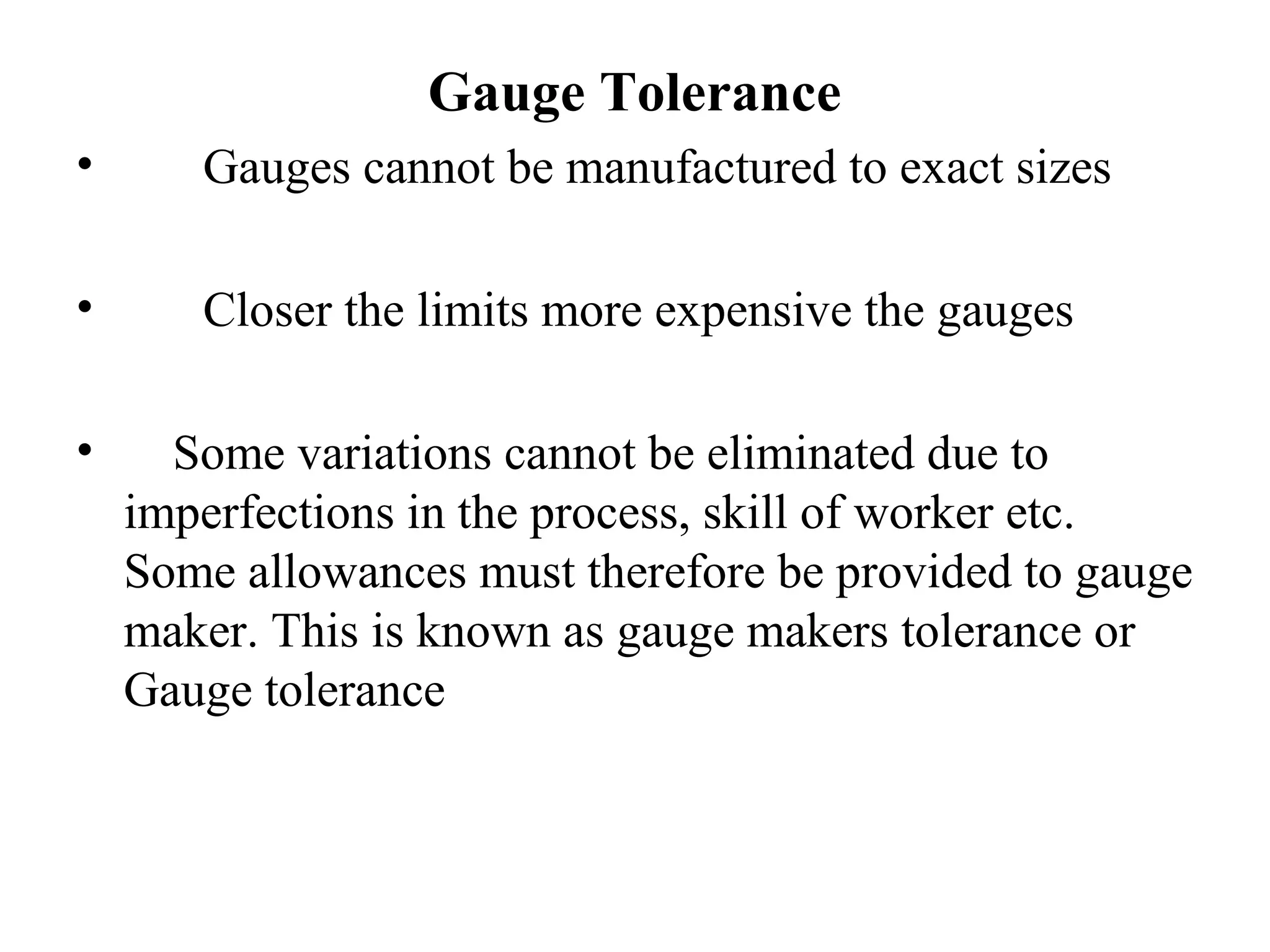 Gauge Tolerance
• Gauges cannot be manufactured to exact sizes
• Closer the limits more expensive the gauges
• Some variations cannot be eliminated due to
imperfections in the process, skill of worker etc.
Some allowances must therefore be provided to gauge
maker. This is known as gauge makers tolerance or
Gauge tolerance
 