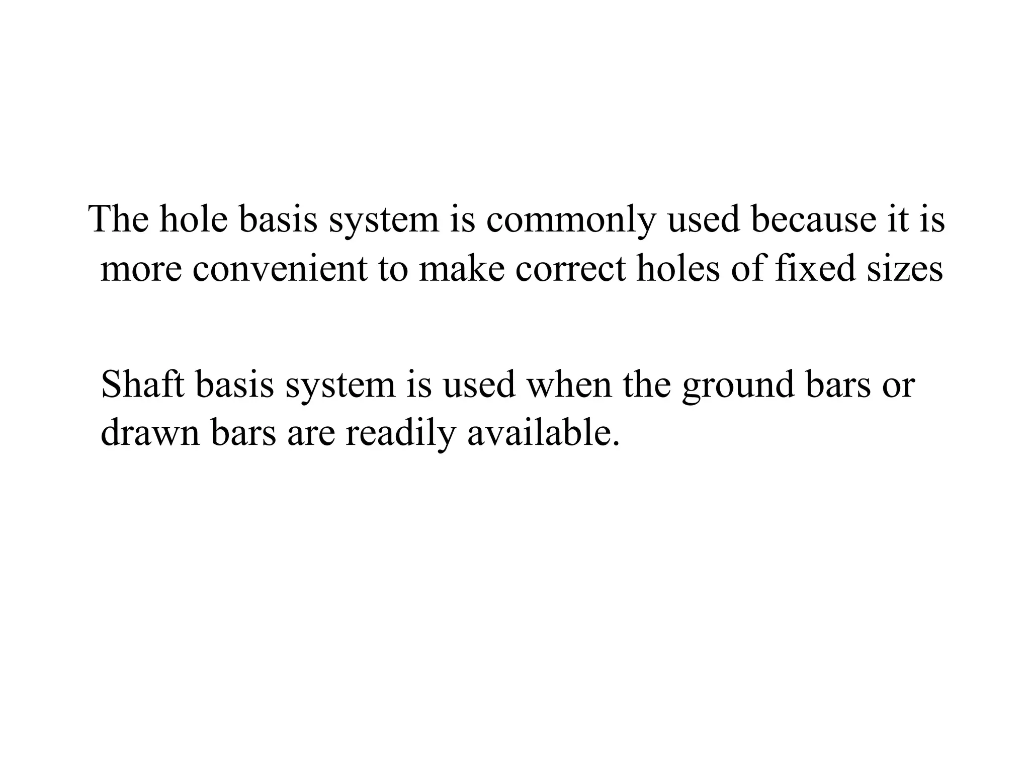 The hole basis system is commonly used because it is
more convenient to make correct holes of fixed sizes
Shaft basis system is used when the ground bars or
drawn bars are readily available.
 