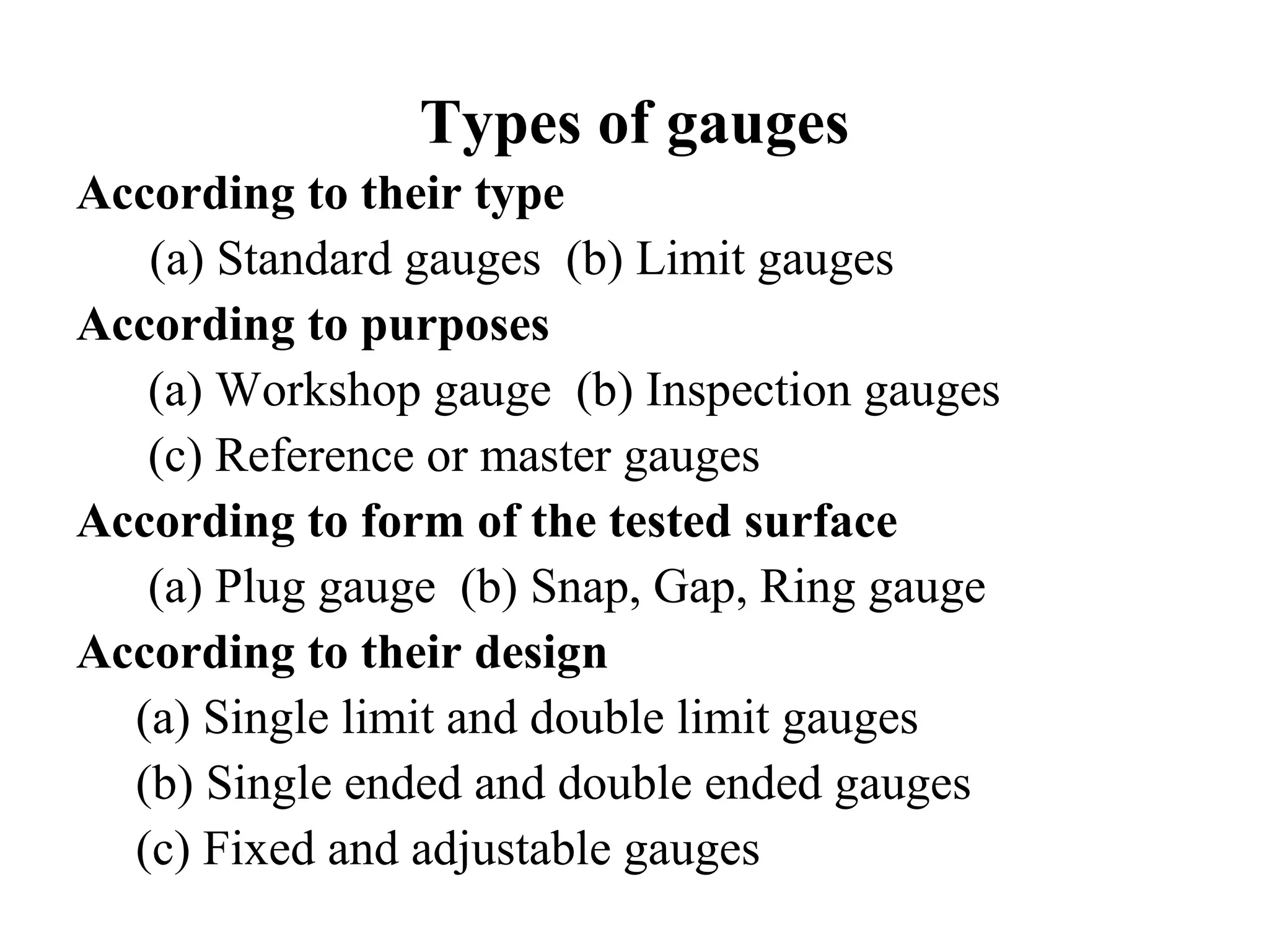 Types of gauges
According to their type
(a) Standard gauges (b) Limit gauges
According to purposes
(a) Workshop gauge (b) Inspection gauges
(c) Reference or master gauges
According to form of the tested surface
(a) Plug gauge (b) Snap, Gap, Ring gauge
According to their design
(a) Single limit and double limit gauges
(b) Single ended and double ended gauges
(c) Fixed and adjustable gauges
 
