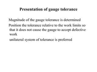 Presentation of gauge tolerance
Magnitude of the gauge tolerance is determined
Position the tolerance relative to the work limits so
that it does not cause the gauge to accept defective
work
unilateral system of tolerance is preferred
 