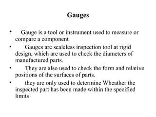Gauges
• Gauge is a tool or instrument used to measure or
compare a component
• Gauges are scaleless inspection tool at rigid
design, which are used to check the diameters of
manufactured parts.
• They are also used to check the form and relative
positions of the surfaces of parts.
• they are only used to determine Wheather the
inspected part has been made within the specified
limits
 