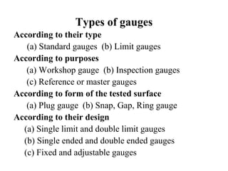 Types of gauges
According to their type
(a) Standard gauges (b) Limit gauges
According to purposes
(a) Workshop gauge (b) Inspection gauges
(c) Reference or master gauges
According to form of the tested surface
(a) Plug gauge (b) Snap, Gap, Ring gauge
According to their design
(a) Single limit and double limit gauges
(b) Single ended and double ended gauges
(c) Fixed and adjustable gauges
 