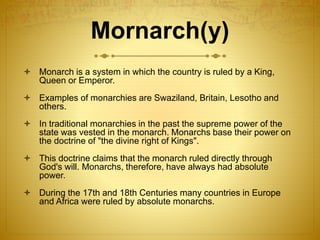 Mornarch(y)
 Monarch is a system in which the country is ruled by a King,
Queen or Emperor.
 Examples of monarchies are Swaziland, Britain, Lesotho and
others.
 In traditional monarchies in the past the supreme power of the
state was vested in the monarch. Monarchs base their power on
the doctrine of "the divine right of Kings".
 This doctrine claims that the monarch ruled directly through
God's will. Monarchs, therefore, have always had absolute
power.
 During the 17th and 18th Centuries many countries in Europe
and Africa were ruled by absolute monarchs.
 