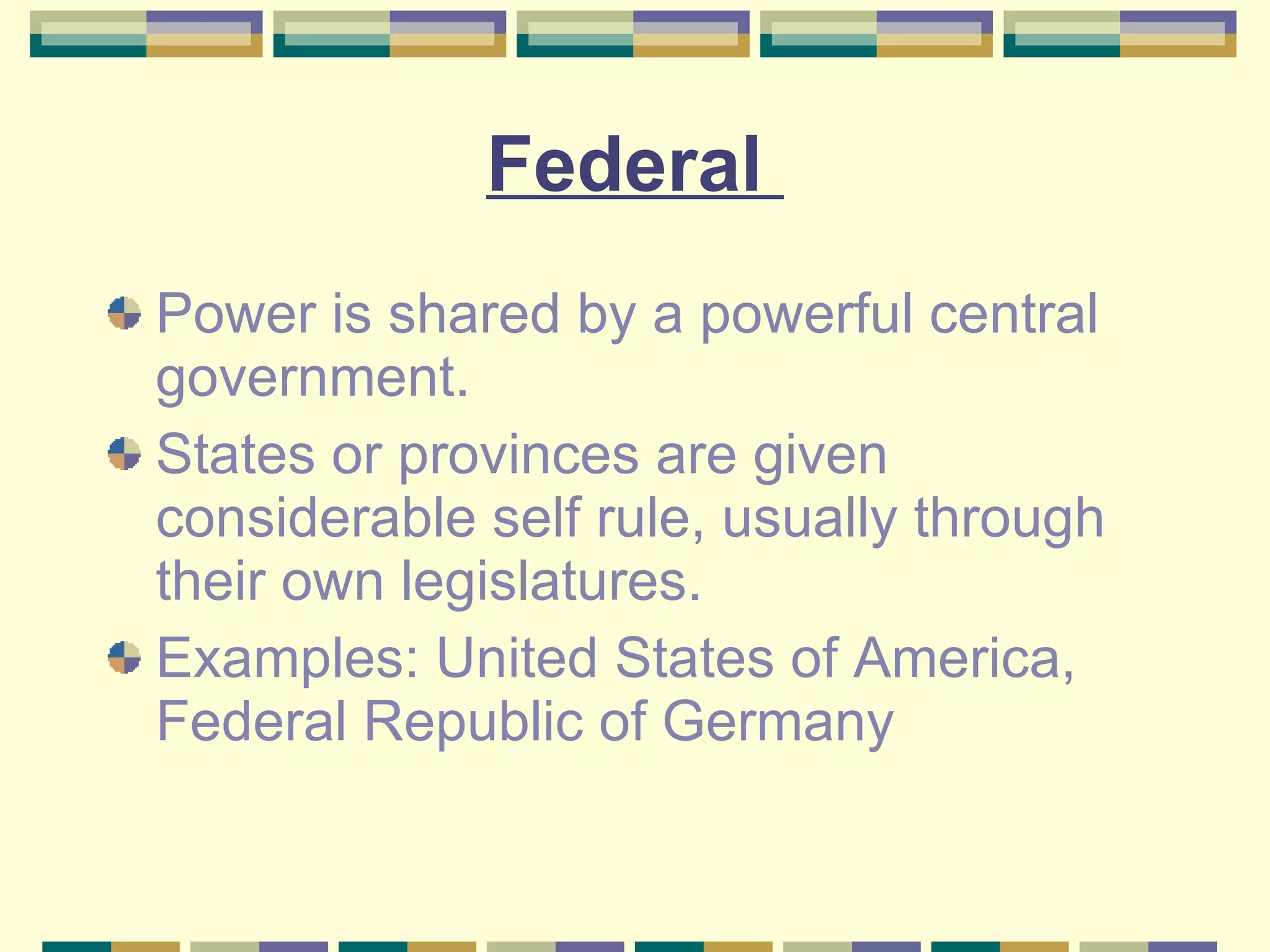 Federal  Power is shared by a powerful central government. States or provinces are given considerable self rule, usually through their own legislatures. Examples: United States of America, Federal Republic of Germany 