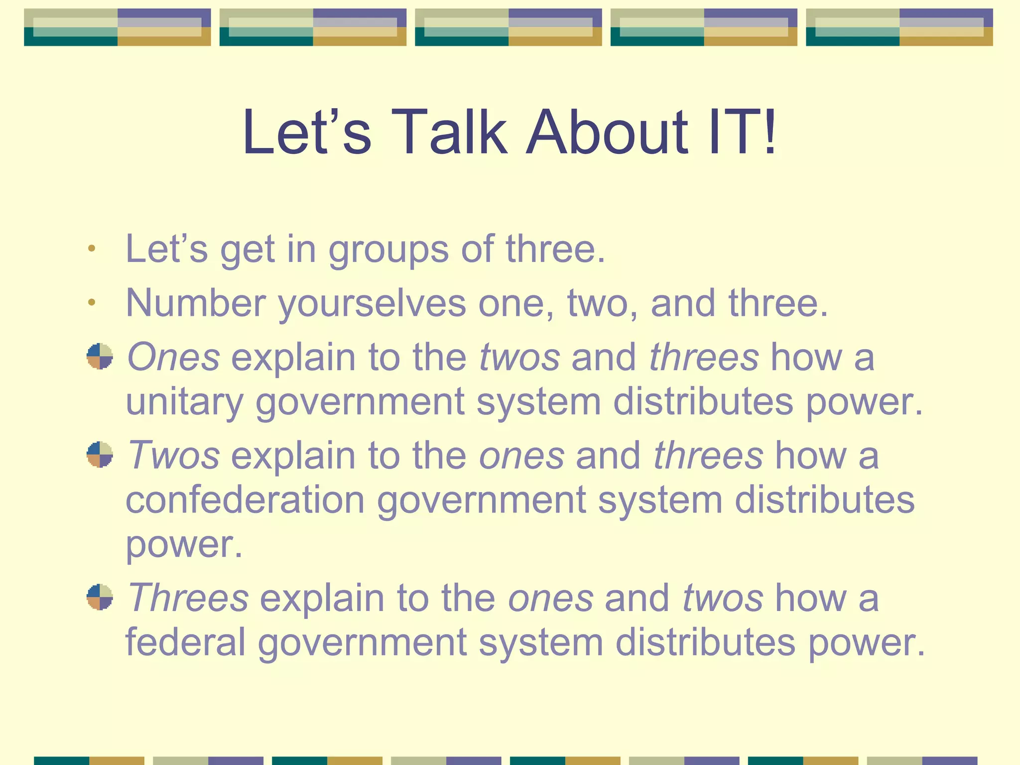 Let’s Talk About IT! Let’s get in groups of three. Number yourselves one, two, and three. Ones  explain to the  twos  and  threes  how a unitary government system distributes power. Twos  explain to the  ones  and  threes  how a confederation government system distributes power. Threes  explain to the  ones  and  twos  how a federal government system distributes power. 