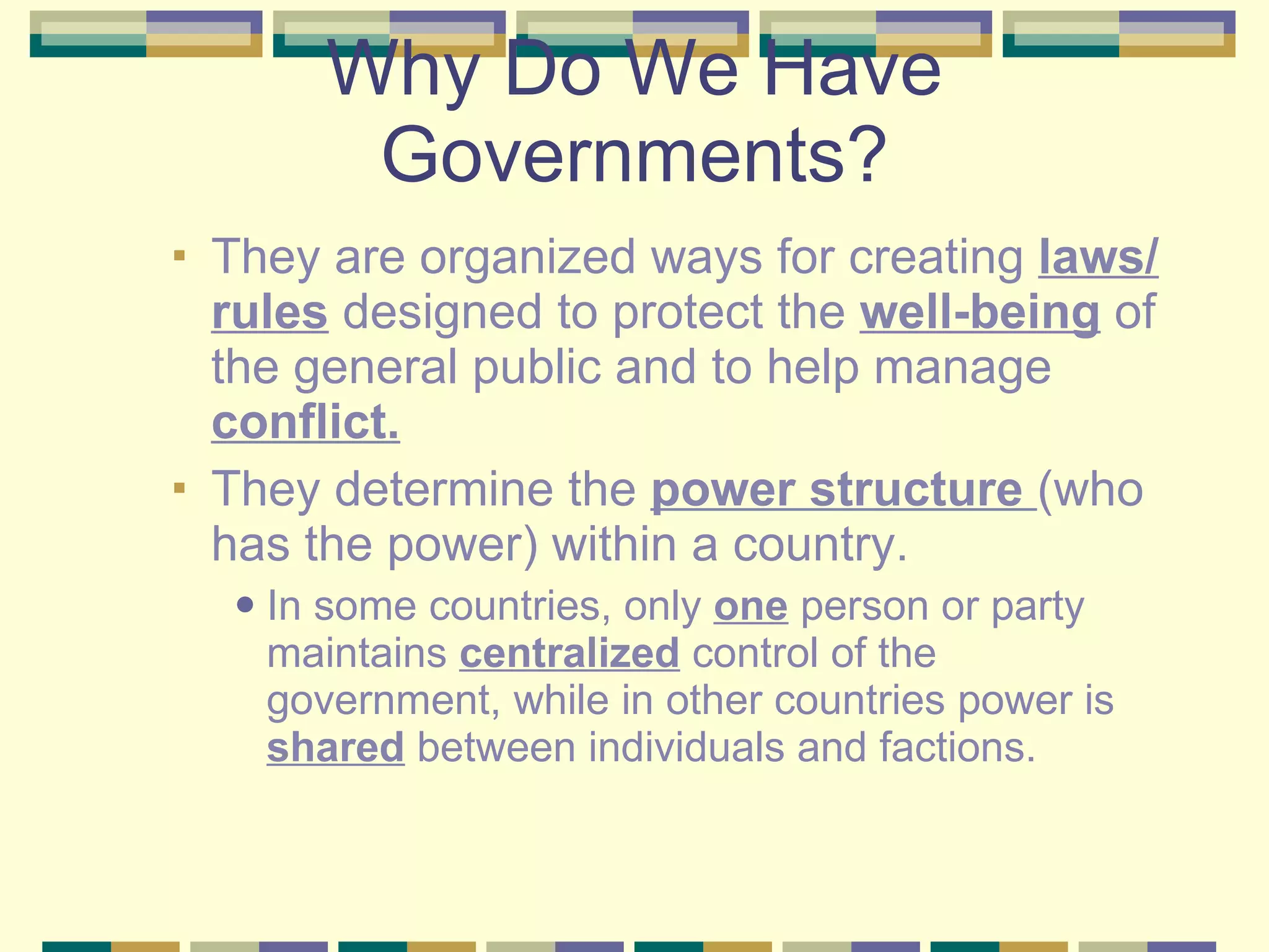 Why Do We Have Governments? They are organized ways for creating  laws/rules  designed to protect the  well-being  of the general public and to help manage  conflict. They determine the  power structure  (who has the power) within a country. In some countries, only  one  person or party maintains  centralized  control of the government, while in other countries power is  shared  between individuals and factions. 