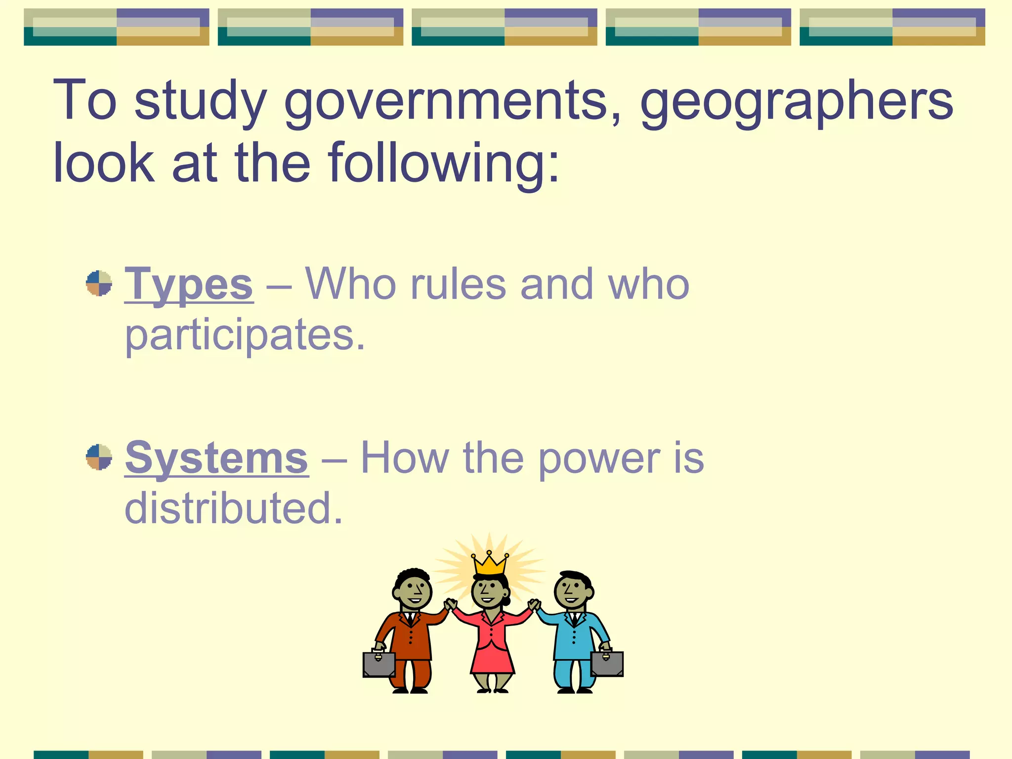 To study governments, geographers look at the following: Types  – Who rules and who participates. Systems  – How the power is distributed. 