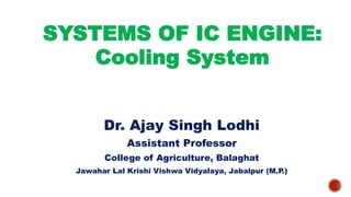 SYSTEMS OF IC ENGINE:
Cooling System
Dr. Ajay Singh Lodhi
Assistant Professor
College of Agriculture, Balaghat
Jawahar Lal Krishi Vishwa Vidyalaya, Jabalpur (M.P.)
 